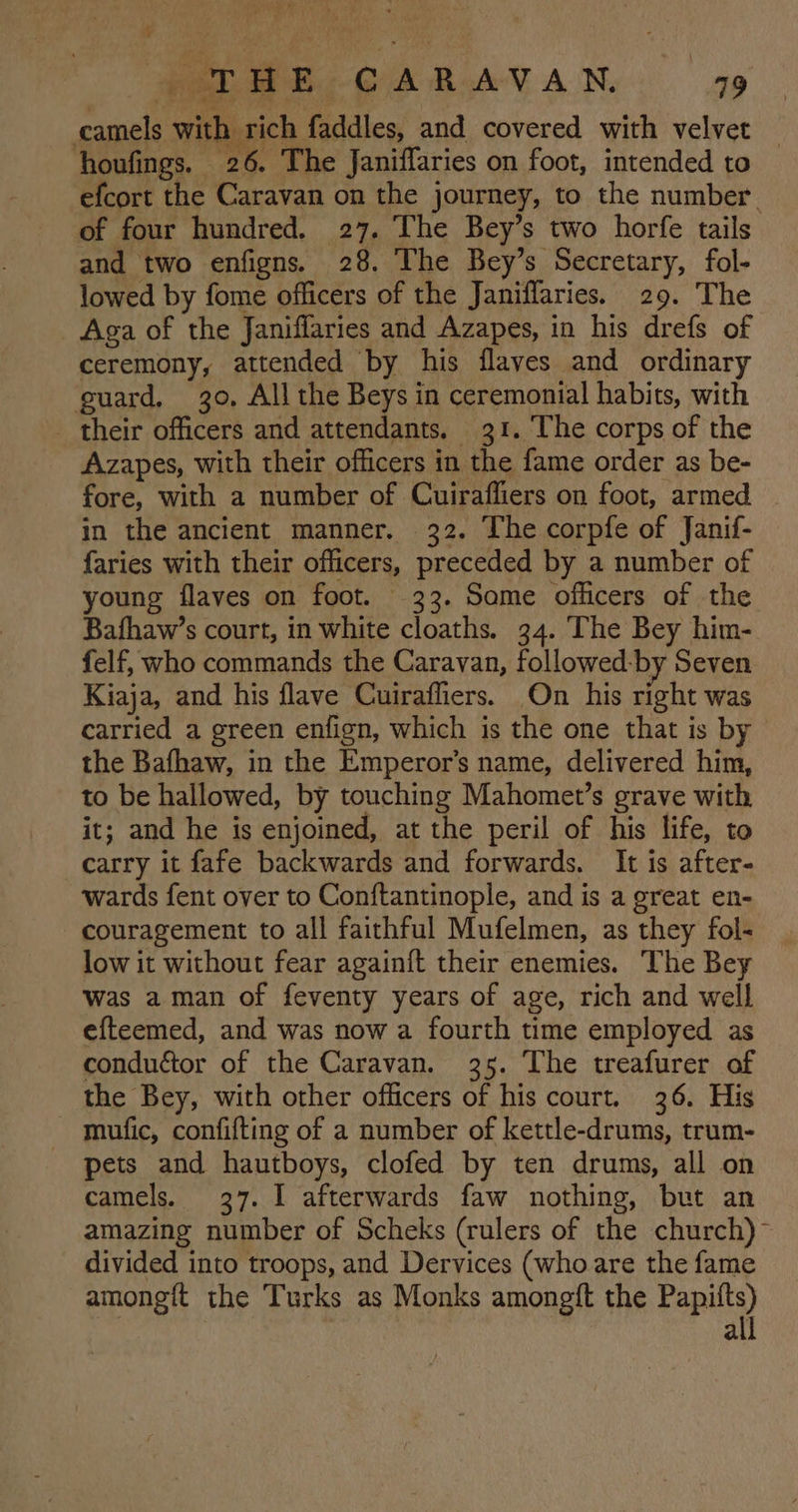 PALME, CARAVAN a9 camels with rich faddles, and covered with velvet _ ‘houfings. 26. The Janiffaries on foot, intended to efcort the Caravan on the journey, to the number. of four hundred. 27. The Bey’s two horfe tails and two enfigns. 28. The Bey’s Secretary, fol- lowed by fome officers of the Janiffaries. 29. The Aga of the Janiffaries and Azapes, in his drefs of ceremony, attended by his flaves and ordinary guard, 30, All the Beys in ceremonial habits, with _ their officers and attendants. 31. The corps of the Azapes, with their officers in the fame order as be- fore, with a number of Cuirafliers on foot, armed in the ancient manner. 32. The corpfe of Janif- faries with their officers, preceded by a number of young flaves on foot. 323. Some officers of the Bafhaw’s court, in white cloaths. 34. The Bey him- felf, who commands the Caravan, followed-by Seven Kiaja, and his flave Cuirafliers. On his right was carried a green enfign, which is the one that is by the Bafhaw, in the Emperor's name, delivered him, to be hallowed, by touching Mahomet’s grave with it; and he is enjoined, at the peril of his life, to carry it fafe backwards and forwards. It is after- wards fent over to Conftantinople, and is a great en- couragement to all faithful Mufelmen, as they fol- low it without fear again{t their enemies. The Bey Was aman of feventy years of age, rich and well efteemed, and was now a fourth time employed as conductor of the Caravan. 35. The treafurer of the Bey, with other officers of his court. 36. His mufic, confifting of a number of kettle-drums, trum- pets and hautboys, clofed by ten drums, all on camels. 37. I afterwards faw nothing, but an amazing number of Scheks (rulers of the church)” divided into troops, and Dervices (who are the fame amongft the Turks as Monks amongft the Papiits) ; 3 all