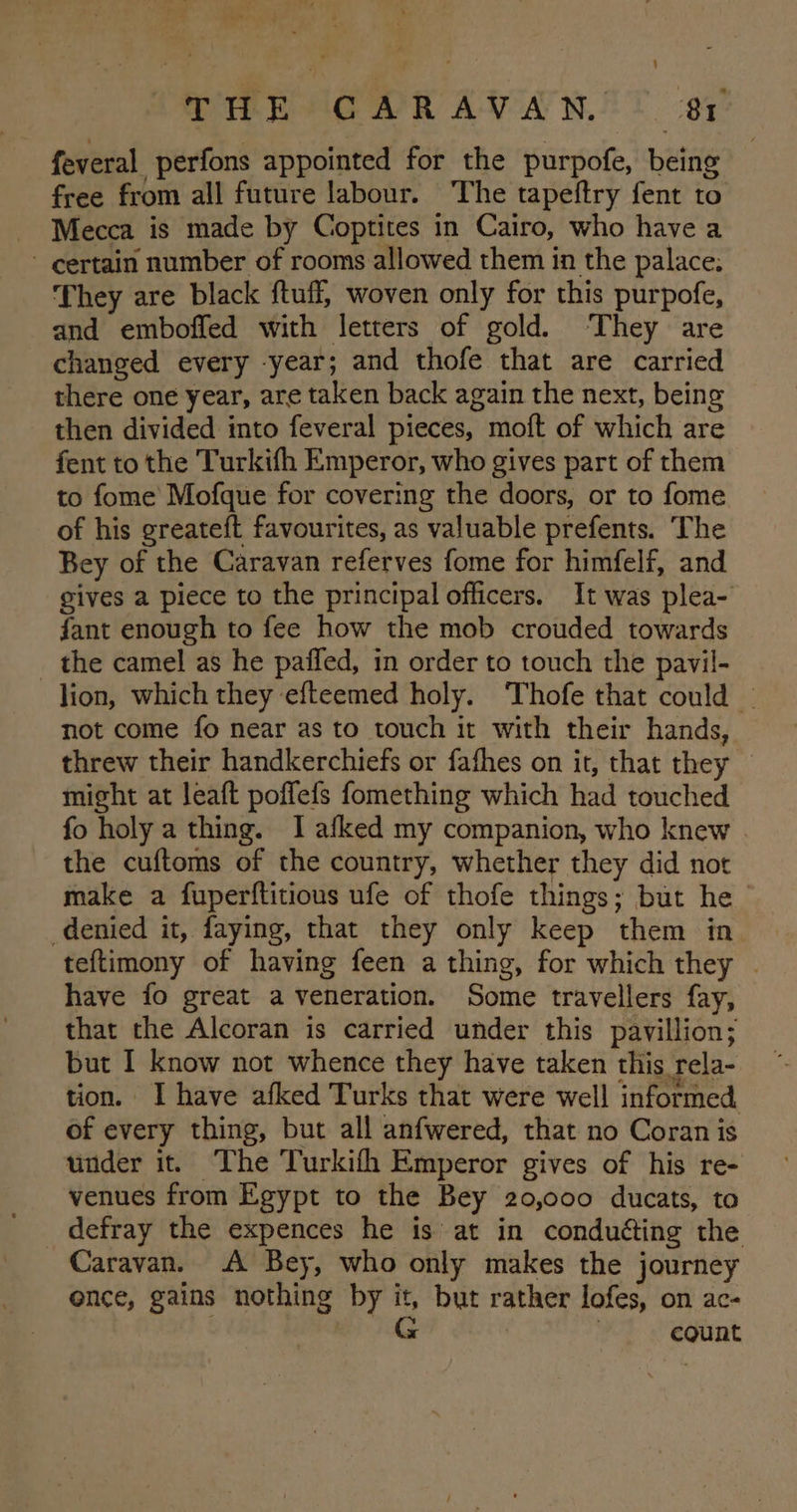 feveral perfons appointed for the purpofe, being free from all future labour. The tapeftry fent to Mecca is made by Coptites in Cairo, who have a - certain number of rooms allowed them in the palace. They are black ftuff, woven only for this purpofe, and emboffed with letters of gold. ‘They are changed every -year; and thofe that are carried there one year, are taken back again the next, being then divided into feveral pieces, moft of which are fent to the Turkifh Emperor, who gives part of them to fome Mofque for covering the doors, or to fome of his greateft favourites, as valuable prefents. The Bey of the Caravan referves fome for himfelf, and gives a piece to the principal officers. It was plea- fant enough to fee how the mob crouded towards _ the camel as he paffed, in order to touch the pavil- lion, which they efteemed holy. Thofe that could : not come fo near as to touch it with their hands, threw their handkerchiefs or fafhes on it, that they might at leaft poffefs fomething which had touched fo holy a thing. I afked my companion, who knew the cuftoms of the country, whether they did not make a fuperftitious ufe of thofe things; but he denied it, faying, that they only keep them in teftimony of having feen a thing, for which they . have fo great a veneration. Some travellers fay, that the Alcoran is carried under this pavillion; but I know not whence they have taken this rela- tion. I have afked Turks that were well informed of every thing, but all anfwered, that no Coran is under it. The Turkifh Emperor gives of his re- venues from Egypt to the Bey 20,000 ducats, to defray the expences he is at in conduéting the Caravan. A Bey, who only makes the journey once, gains nothing by it, but rather lofes, on ac- Sch x | count