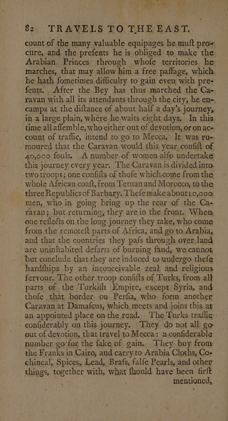 82 TRAVELS TO THE EAST, count of the many. valuable equipages he muft pro cure, and the prefents he is obliged to make the Arabian, Princes through whofe territories he marches, that may allow him a free paflage, which he hath fometimes difficulty to gain even with pre- fents. . After the Bey has thus marched the Ca- ravan with all its attendants through the city, he en-, camps at the diftance of about half a day’s journey, in a large plain, where he waits eight days, In this time allaffemble, who either out of ¢ devotion, or on ac- count of traffic, intend to go to Mecca, It was ru- 19ured that the Caravan would this year, confift of 40,000 fouls. .A number of women alfo undertake this journey every year. ‘The Caravan is divided into. two troops; one confifts of thofe whichcome from the whole African coaft, from Tetuan and Morocco, to the three Republics of Barbary. Phefe make about10,000 men, who in going bring up the rear of the Ca- rayan; but returning, they arein the front. When one refleéts on the long j journey they take, who come from the remoteft parts of Africa, and go to Arabia, and that the countries they pafs through over land are uninhabited defarts of burning fand, we cannot but conclude that they are induced to undergo thefe hardfhips by an inconceivable zeal and religious fervour, The other troop confifts of Turks, from alt parts of the Turkifh Empire, except Syria, and thofe that border on Perfia, who form another Caravan at Damafcus, which meets and joins this. at an appointed place onthe road. ‘The Turks traffie. eonfiderably on this. journey. They do not all go out of devotion, that travel to Mecca: a.confiderable number go-for the fake of gain. They. buy from the Franks in Cairo, and carry to Arabia Cloths, Co- chineal, Spices, Lead, Brafs, falfe Pearls, and other things, together with, ‘what fhould have been firft mentioned, ?