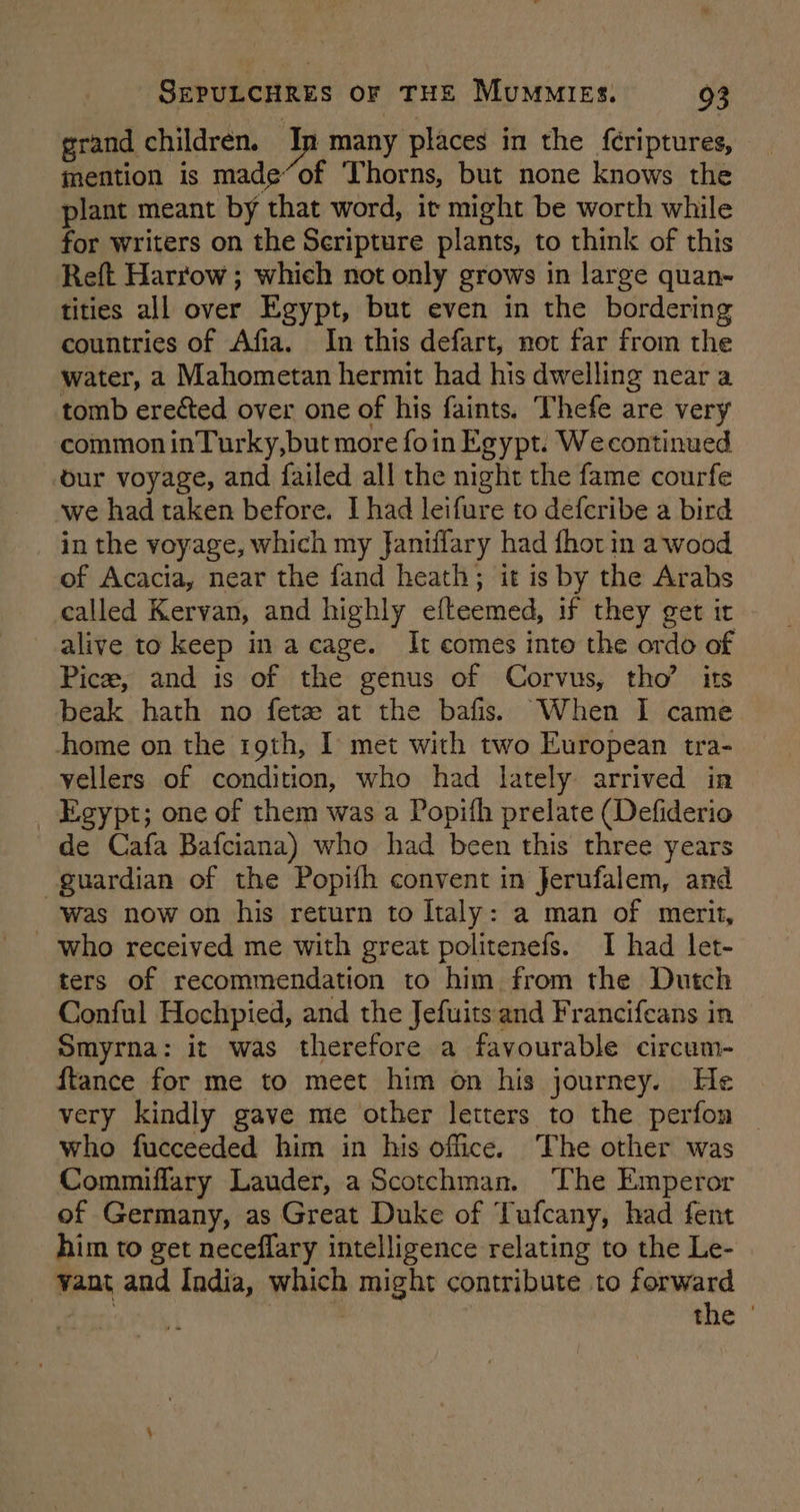 grand children. In many places in the fcriptures, mention is made“of ‘Thorns, but none knows the plant meant by that word, it might be worth while for writers on the Seripture plants, to think of this Reft Harrow ; which not only grows in large quan- tities all over Egypt, but even in the bordering countries of Afia. In this defart, not far from the water, a Mahometan hermit had his dwelling near a tomb ereéted over one of his faints. Thefe are very common inTurky,but more foin Egypt. Wecontinued our voyage, and failed all the night the fame courfe we had taken before. I had leifure to deferibe a bird in the voyage, which my faniffary had fhot in a wood of Acacia, near the fand heath; it is by the Arabs called Kervan, and highly efteemed, if they get it alive to keep in a cage. It comes into the ordo of Pice, and is of the genus of Corvus, tho’ its beak hath no feta at the bafis. When I came home on the 19th, I met with two European tra- vellers of condition, who had lately arrived in Egypt; one of them was a Popifh prelate (Defiderio de Cafa Bafciana) who had been this three years guardian of the Popifh convent in Jerufalem, and was now on his return to Italy: a man of merit, who received me with great politenefs. I had let- ters of recommendation to him from the Dutch Conful Hochpied, and the Jefuits and Francifeans in Smyrna: it was therefore a favourable circum- ftance for me to meet him on his journey. He very kindly gave me other letters to the perfon — who fucceeded him in his office. The other was Commiflary Lauder, a Scotchman. The Emperor of Germany, as Great Duke of Tufcany, had fent him to get neceffary intelligence relating to the Le- vant and India, which might contribute to forward . RN the '