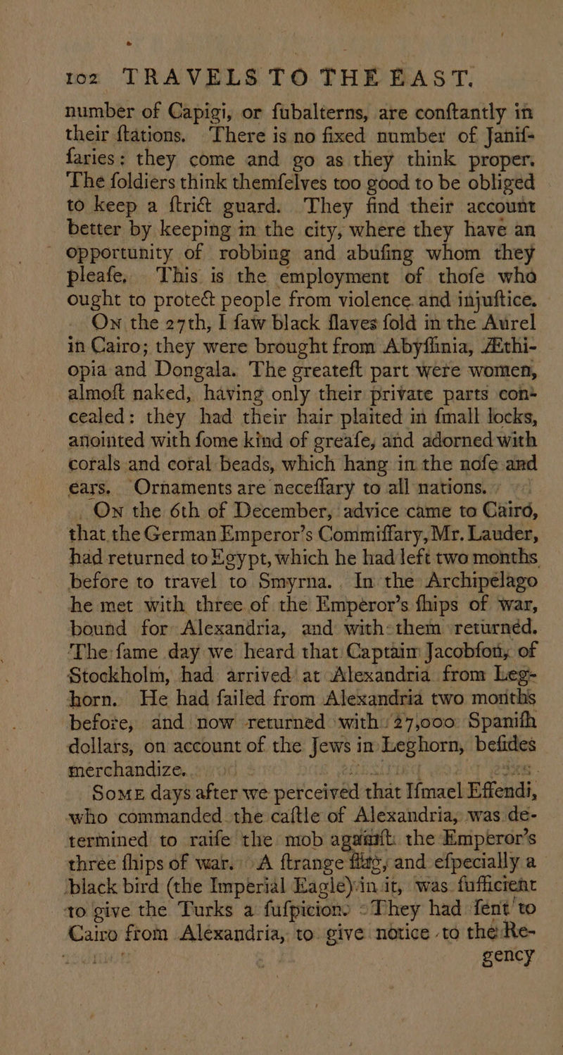 number of Capigi, or fubalterns, are conftantly in their ftations. There is no fixed number of Janif- faries; they come and go as they think proper. The foldiers think themfelves too good to be obliged to keep a ftri& guard. They find their account better by keeping m the city, where they have an - Opportunity of robbing and abufing whom they pleafe, This is the employment of thofe wha ought to protec people from violence. and injuftice. ON the 27th, I faw black flaves fold in the Aurel in Cairo; they were brought from Abyfinia, Aithi- opia and Dongala. The greateft part were women, almoft naked, having only their private parts cont cealed: they had their hair plaited in fmall locks, anointed with fome kind of greafe, and adorned with corals and coral beads, which hang in the nofe and ears. Ornaments are neceffary to all nations. ‘On the 6th of December, advice came to Caird, that the German Emperor’s Commiffary, Mr. Lauder, had returned to Egypt, which he had left two months before to travel to Smyrna. In the Archipelago he met with three of the Emperor’s fhips of war, bound for Alexandria, and with:them returned, The fame day we heard that Captaim Jacobfony of Stockholm, had arrived at Alexandria from Leg- horn. He had failed from Alexandria two months before, and now returned with 27,000 Spanifh dollars, on account of the Jews i im RESTE betities merchandize... SOME days after we peck chee fut i{mael Effendi, who commanded. the caftle of Alexandria, was de- termined to raife the mob as the Emperor’s three fhips of war. A ftrange flg, and efpecially a black bird (the Imperial Eagleyin it, was. fufficrenr to give the Turks a fufpicion) “They had fent' to Gains from Alexandria, to. give notice to the Re- | gency