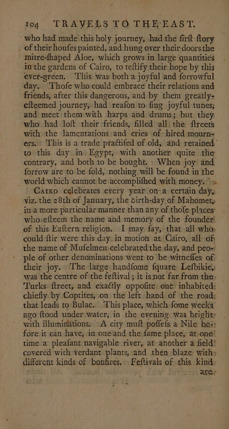 ~ of their houfes painted, and hung over their:doorsthe mitre-fhaped Aloe, which grows in large quantities in the gardens of Cairo, to teftify their hope by this ever-green. ‘This was botha joyful and forrowful day. ‘Vhofe who could embrace their relations and friends, after this dangerous, and by them greatly- efteemed journey, had reafon to fing joyful tunes; and meet them with harps and drums; but they who had loft their friends, filled all. the ftreets de the lamentations: and cries of» hired mourn- » This is a trade prattifed of old, and retained.’ to ipeba day in: Egypt, with another quite the contrary, and both to be bought. - When joy and forrow are to be fold, nothing will be found. in the Catro celebrates every year ona certain dae viz. the 28th of January, the dirth-day. of Mahomet; whovefteem the name and memory of the founder’ of this Eaftern religion. I may fay, that all who could ftir were this day; in motion at, Cairo, all: of: the name of Mufelmen»celebrated the day, and peo-' ple of other denominations went to be witneffes of: their joy. The large handfome fquare, Lefbikie, was the centre of the feftival ; it isnot far from the: Turks f{treet, and exattly oppofite one’ inhabited: chiefly. by Coptites, on the left hand of the roads that leads to Bulac. This place, which fome weeks ago {tood under water, in the evening was bright; with illuminations: “A city muft poffefs a Nile be: fore it can have, in oneand the fame place, at,one* time a” pleafant navigable river, at another a field’ covered with verdant plants, and then blaze: with» different kinds of bonfires. Feftivals of this kind, . hire “Lat ARV