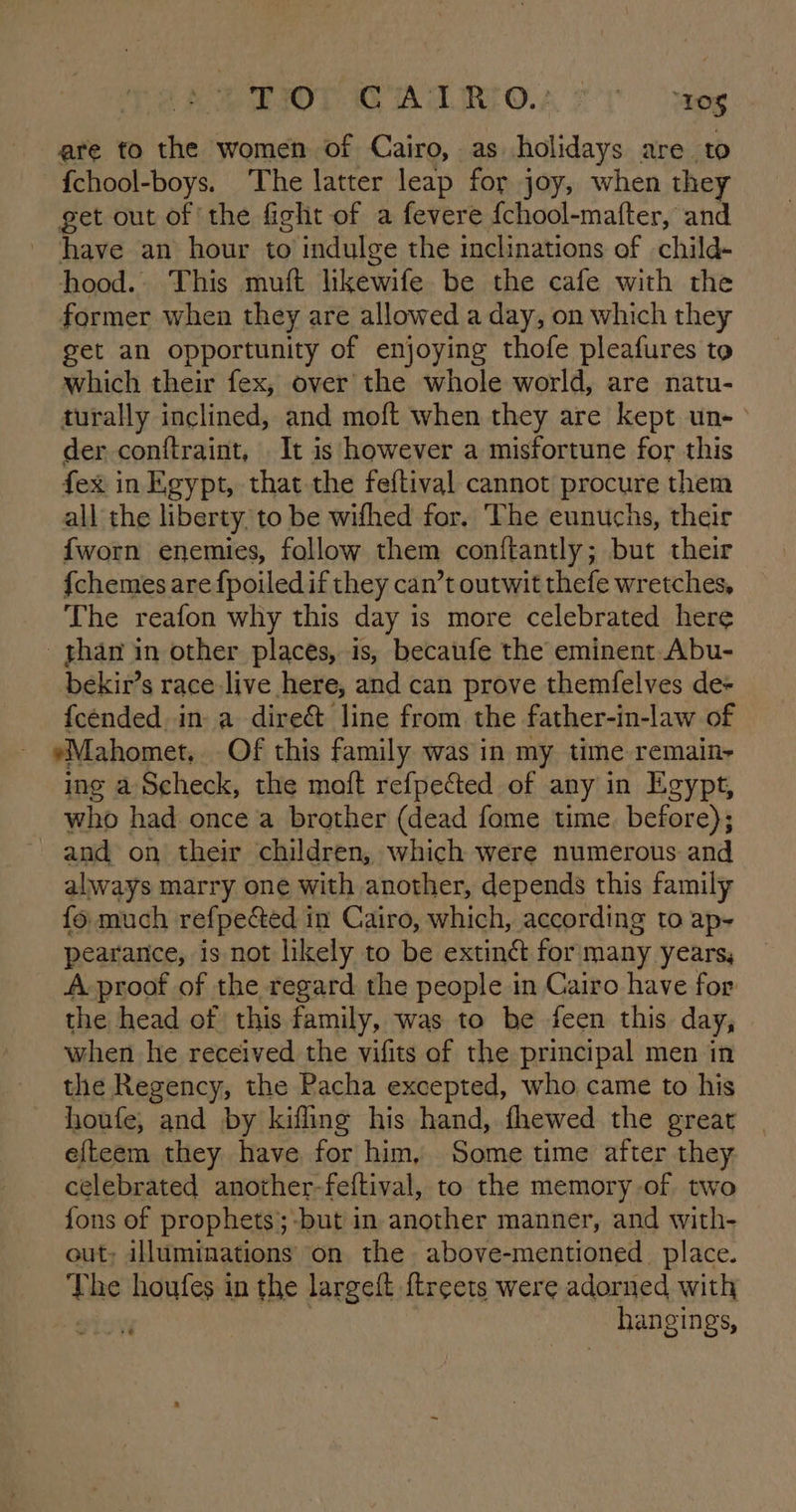 EOP TA ILIRLOA ST Meg are to the women of Cairo, as holidays are to {chool-boys. ‘The latter leap for joy, when they get out of the fight of a fevere {chool-mafter, and have an hour to indulge the inclinations of child- hood. This muft likewife be the cafe with the former when they are allowed a day, on which they get an opportunity of enjoying thofe pleafures to which their fex, over the whole world, are natu- turally inclined, and moft when they are kept un- der cont{traint, It is however a misfortune for this fex in Egypt, that the feftival cannot procure them all the liberty. to be wifhed for. The eunuchs, their {worn enemies, follow them conftantly; but their {chemes are fpoiledif they can’t outwit thefe wretches, The reafon why this day is more celebrated here _ ghan in other places, is, becaufe the eminent Abu- bekir’s race live here, and can prove themfelves de- fcended in: a dire&amp; line from the father-in-law of eMahomet.. Of this family was in my time remain- ing a Scheck, the moft refpected of any in Egypt, who had once a brother (dead fome time before); and on their children, which were numerous and always marry one with another, depends this family fo much refpected in Cairo, which, according to ap- pearance, is not likely to be extinét for many years, A proof of the regard the people in Cairo have for the head of this family, was to be feen this day, when he received the vifits of the principal men in the Regency, the Pacha excepted, who came to his houfe, and by kifling his hand, fhewed the great | efteem they have for him, Some time after they. celebrated another-feftival, to the memory-of two fons of prophets;-but in another manner, and with- out, illuminations on the above-mentioned place. The houfes in the largeft ftreets were adorned with eis) | hangings,