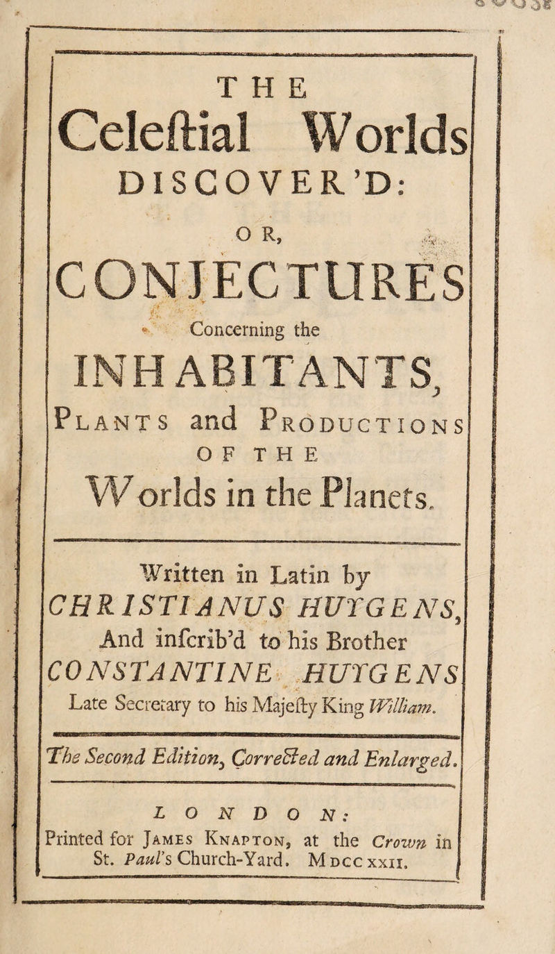 T H E Geleftial Worldsi DISCOVER’D; O R, ;:V CONJECTURES £ Concerning the INHABITANTS, Plants and Productions of THE Worlds in the Planets. Written in Latin by CHRISTIANAS HUYGENS, And infcrib’d to bis Brother CONSTANTINE HUTGENSl *' &lt;• Late Secretary to his Majefty King William. The Second Edition5 CorreBed and Enlarged.! LONDON: Printed for James Knapton, at the Crown in St. Pauls Church-Yard. Mdccxxii.