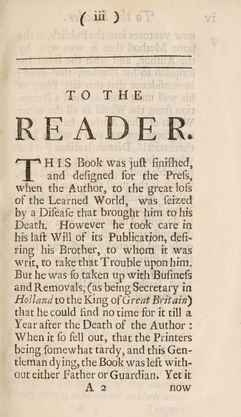 TO THE READER. HIS Book was juft finifhed. JL and defigned for the Prefs, when the Author, to the great !ofs of the Learned World, was feized by a Difeafe that brought him to his Death. However he took care in hislaft Will of its Publication, defi¬ ring his Brother, to whom it was writ, to take that Trouble upon him. But he was fo taken up with Bufinefs and Removals, (as being Secretary in Holland to the King of Great Britain') that he could find no time for it till a I ear after the Death of the Author : When it fo fell out, that the Printers being fomewhat tardy, and this Gen- tleman dying, the Book was left with¬ out either Father or Guardian. Yet it A 2 now
