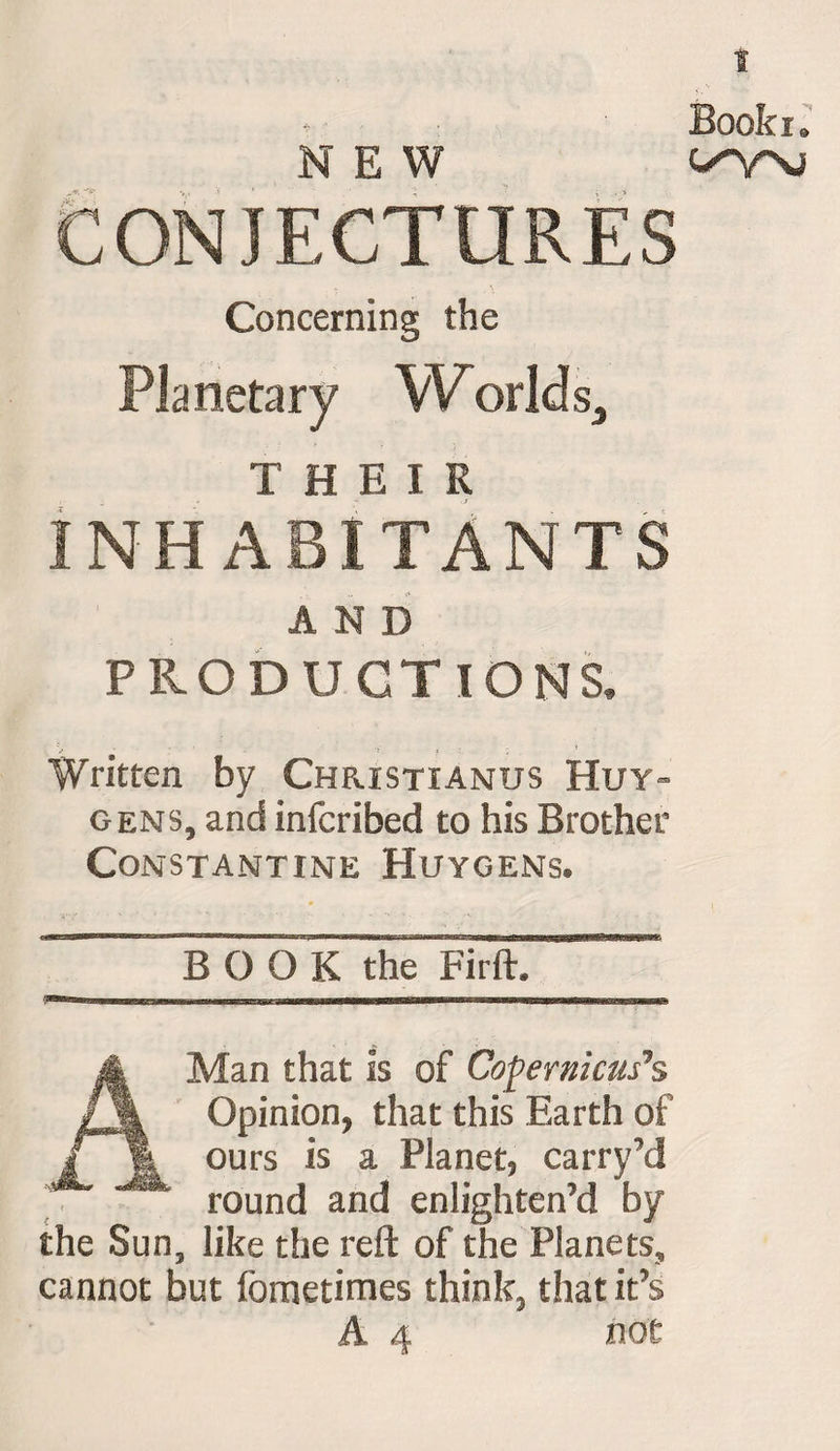 t CONJECTURES Concerning the Planetary Worlds,, INHABITANTS AND PRODUCTIONS. Written by Christianus Huy¬ gens, and infcribed to his Brother Constantine Huygens. BOOK the Firft. A Man that is of Copernicus’s Opinion, that this Earth of ours is a Planet, carry’d round and enlighten’d by the Sun, like the reft of the Planets, cannot but fometimes think, that it’s A 4 not