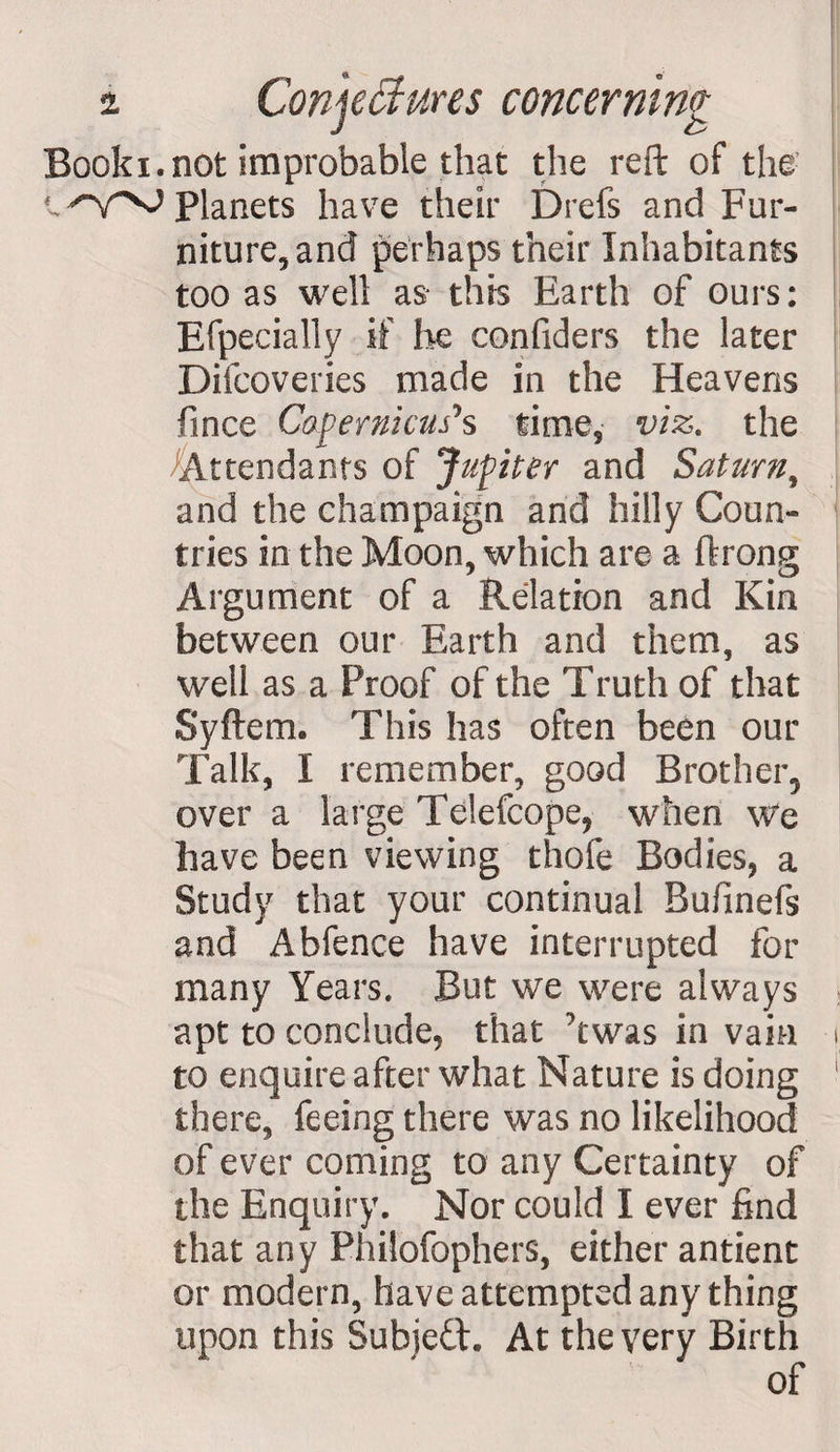 Book i. not improbable that the reft of the Planets have their Drefs and Fur¬ niture, and perhaps their Inhabitants too as well as* this Earth of ours: Efpecially if he confiders the later Difcoveries made in the Heavens fince Copernicus*s time, viz. the Attendants of Jupiter and Saturn, and the champaign and hilly Coun¬ tries in the Moon, which are a ftrong Argument of a Relation and Kin between our Earth and them, as well as a Proof of the Truth of that Syftem. This has often been our Talk, I remember, good Brother^ over a large Telefcope, when We have been viewing thofe Bodies, a Study that your continual Bufinefs and Abfence have interrupted for many Years. But we were always apt to conclude, that ' twas in vain to enquire after what Nature is doing there, feeing there was no likelihood of ever coming to any Certainty of the Enquiry. Nor could I ever find that any Philofophers, either antient or modern, have attempted any thing upon this Subjeft. At the very Birth of