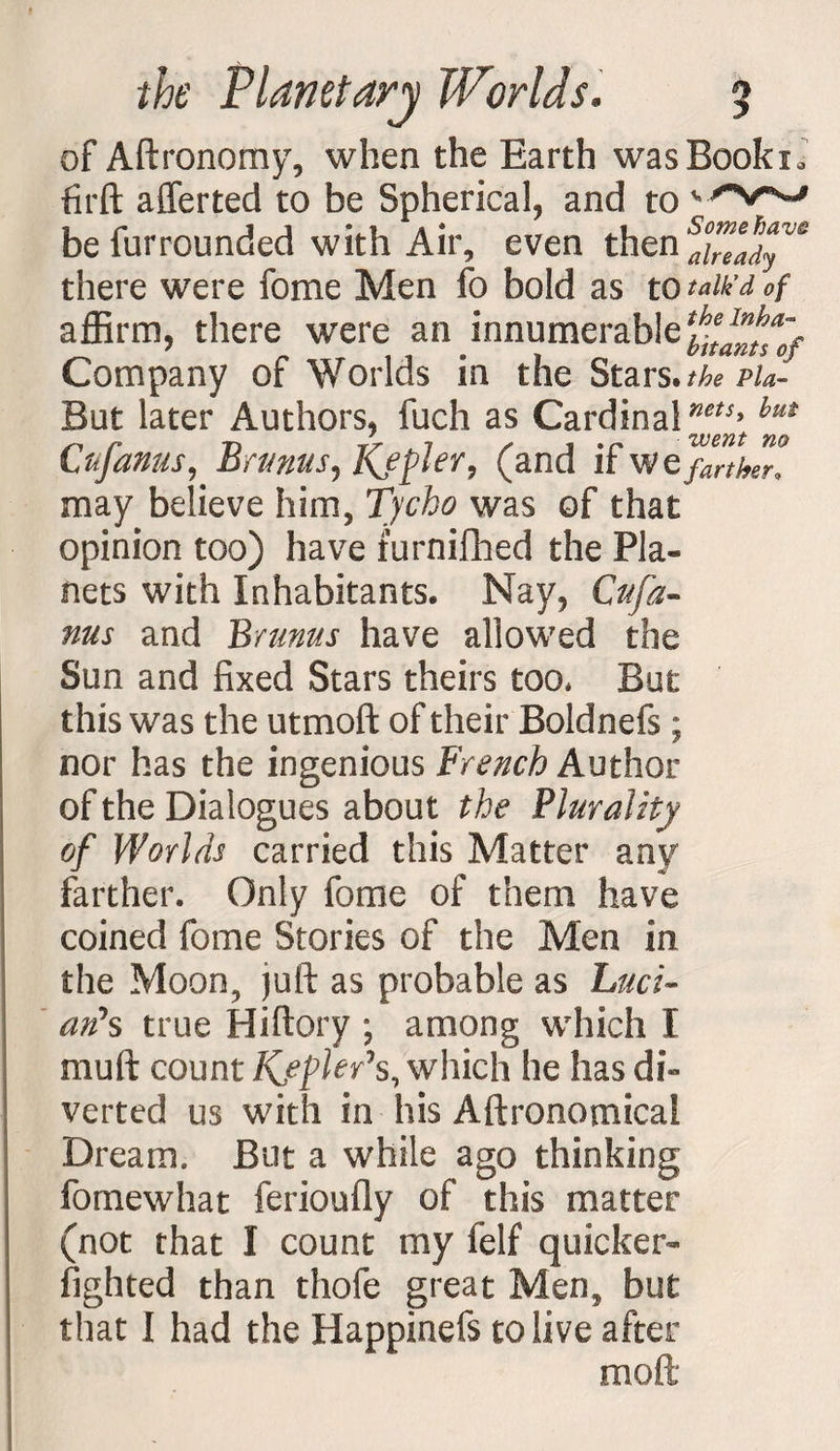 of Aftronomy, when the Earth wasBookx* firft afferted to be Spherical, and to ' befurrounded with Air, even then‘lyTa’W there were fome Men fo bold as to talk’d of affirm, there were an innumerable Company of Worlds in the Stars .the pU- But later Authors, fuch as Cardinal^5’hut Cufanus, Brmus, Kfplev, (and if we farther, may believe him, Tycho was of that opinion too) have furnifhed the Pla¬ nets with Inhabitants. Nay, Cttfa- nus and Brunus have allowed the Sun and fixed Stars theirs too* But this was the utmoft of their Boldnefs ; nor has the ingenious French Author of the Dialogues about the Plurality of Worlds carried this Matter any farther. Only fome of them have coined fome Stories of the Men in the Moon, juft as probable as Luci¬ an's true Hiftory ; among which X muft count Kypler's, which he has di¬ verted us with in his Aftronomicai Dream. But a while ago thinking fomewhat ferioufly of this matter (not that I count my felf quicker- lighted than thofe great Men, but that I had the Happinefs to live after mod
