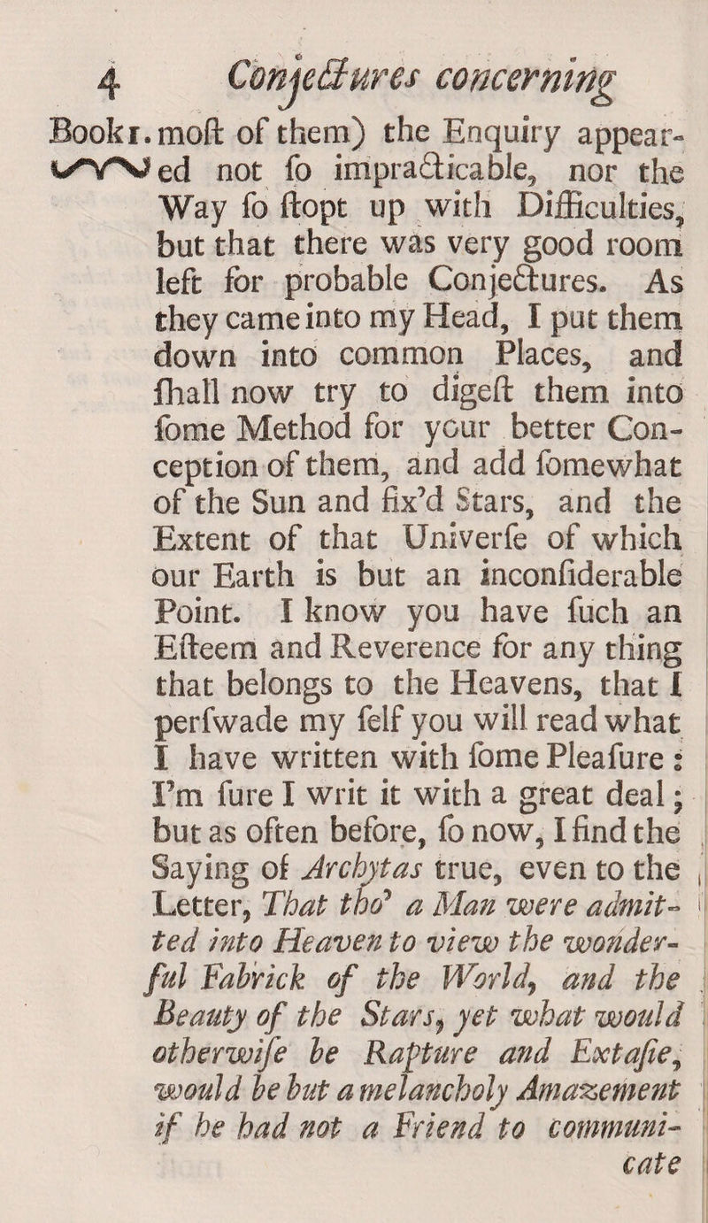 __ . 0 4 conjectures concerning Booki.moft of them) the Enquiry appear** not fo impracticable,* nor the Way fo ftopt up with Difficulties, but that there was very good room left for probable Conjectures. As they came into my Head, I put them down into common Places, and fhall now try to digeft them into fome Method for your better Con¬ ception of them, and add fomewhat of the Sun and fix’d Stars, and the Extent of that Univerfe of which our Earth is but an inconfiderable Point. I know you have fuch an Efteern and Reverence for any thing that belongs to the Heavens, that I perfwade my felf you will read what I have written with fome Pleafure : I’m fure I writ it with a great deal; but as often before, fo now, I find the Saying of Jrchytas true, even to the Letter, That the? a Man were admit¬ ted into Heaven to view the wonder- ful Fabrick of the World, and the Beauty of the Stars$ yet what would otherwise be Rapture and Extafe, would be but a melancholy Amazement if he had not a Friend to communi¬ cate