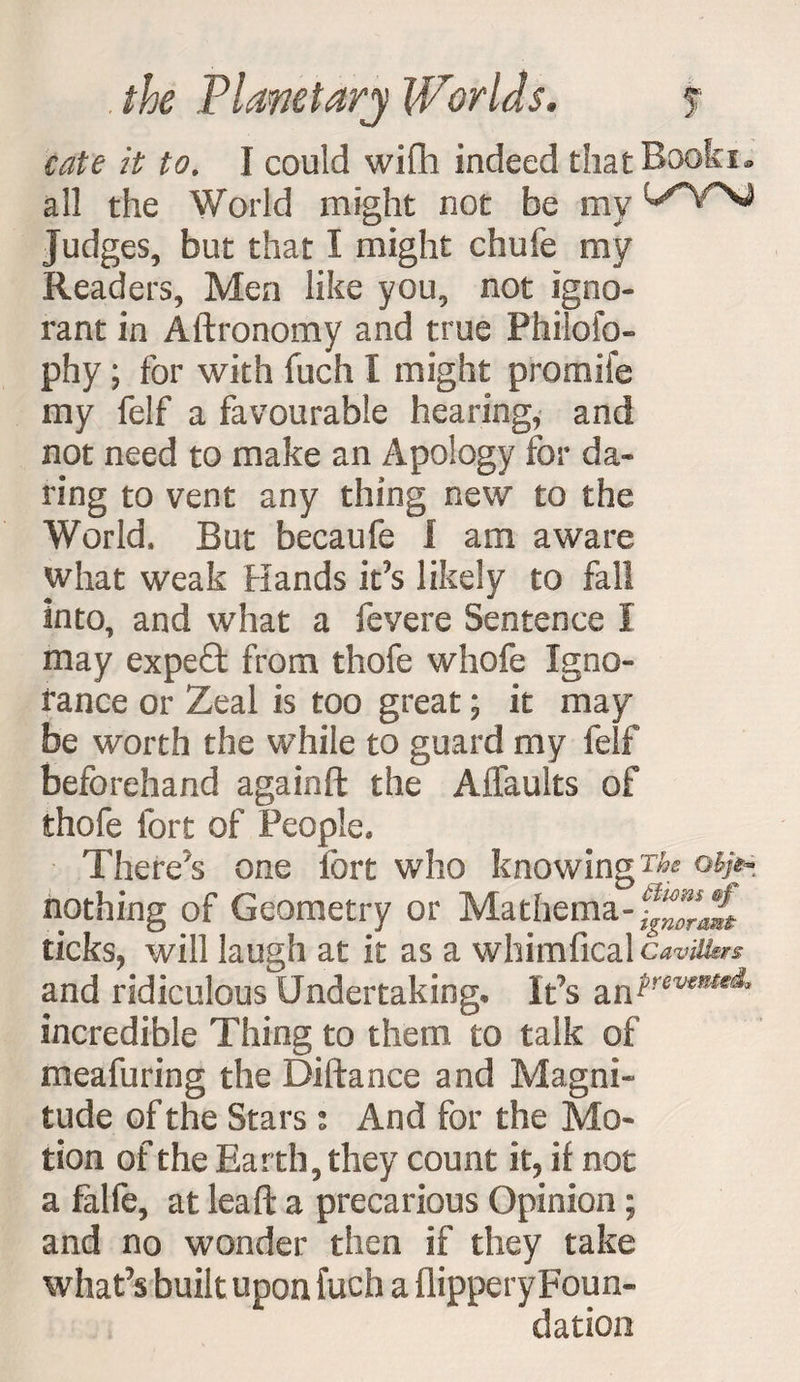 /V £0. I could wifh indeed thatBooki- all the World might not be my Judges, but that I might chufe my Readers, Men like you, not igno¬ rant in Aftronomy and true Philofo- phy; for with fuch I might promife my felf a favourable hearing, and not need to make an Apology for da¬ ring to vent any thing new to the World, But becaufe I am aware what weak Hands it’s likely to fall into, and what a fevere Sentence I may expeQ: from thofe whofe Igno¬ rance or Zeal is too great; it may be worth the while to guard my felf beforehand againft the A {faults of thofe fort of People* There's one fort who knowing Tk nothing of Geometry or Mathema- ticks, will laugh at it as a whimfical caviikr* and ridiculous Undertaking, It’s incredible Thing to them to talk of meafuring the Diftance and Magni¬ tude of the Stars: And for the Mo¬ tion of the Earth, they count it, if not a falfe, at lea ft a precarious Opinion ; and no wonder then if they take what’s built upon fuch a flippery Foun¬ dation