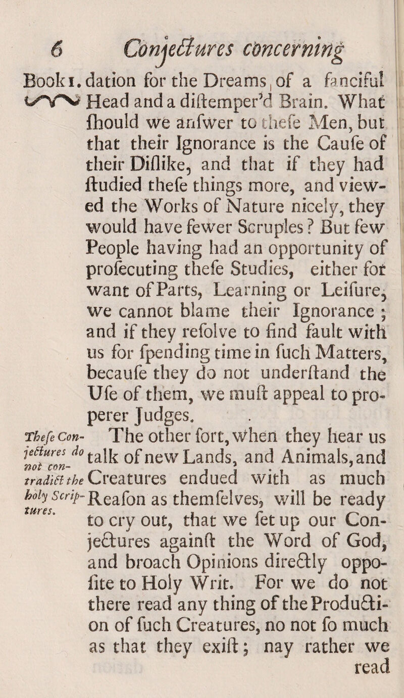 Booki. t/W Thefe Con¬ jectures do not con¬ tradict the holy Scrip¬ tures. dation for the Dreams,of a fanciful Head and a diftemperM Brain, What fhould we anfwer to thefe Men, but that their Ignorance is the Caufe of their Diflike, and that if they had ftudied thefe things more, and view¬ ed the Works of Nature nicely, they would have fewer Scruples ? But few People having had an opportunity of profecuting thefe Studies, either fot want of Parts, Learning or Leifure5 we cannot blame their Ignorance ; and if they refolve to find fault with us for fpending time in fuch Matters, becaufe they do not underhand the Ufe of them, we mull appeal to pro- perer Judges, The other fort, when they hear us talk of new Lands, and Animals, and Creatures endued with as much Reafon as themfelves, will be ready to cry out, that we let up our Con¬ jectures againfl: the Word of God, and broach Opinions direflily oppo- iite to Holy Writ. For we do not there read any thing of theProdu&amp;i- on of fuch Creatures, no not fo much as that they exift; nay rather we read