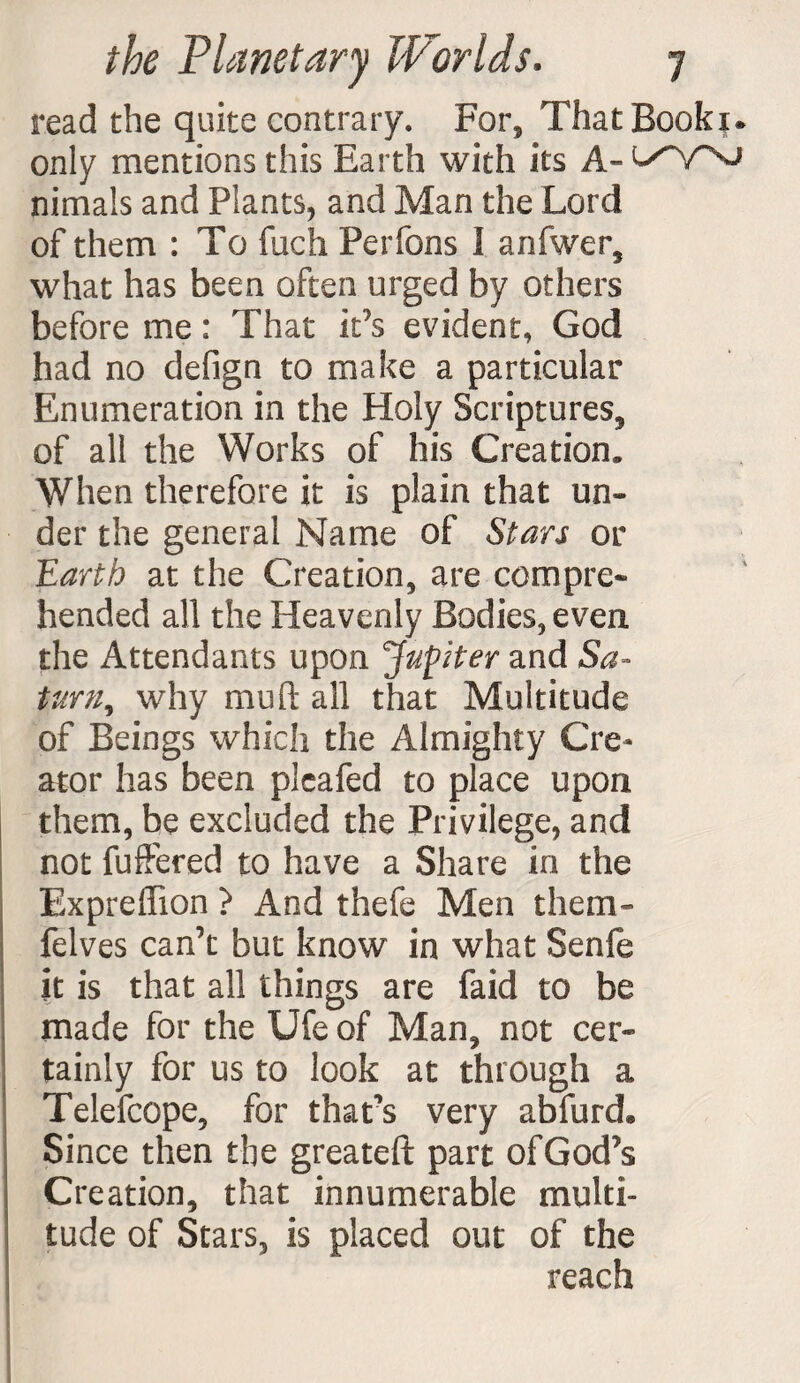 read the quite contrary. For* ThatBookx* only mentions this Earth with its A- nimals and Plants, and Man the Lord of them : To fuch Perfons I anfwer, what has been often urged by others before me: That it’s evident, God had no defign to make a particular Enumeration in the Holy Scriptures, of all the Works of his Creation, When therefore it is plain that un¬ der the general Name of Stars or Earth at the Creation, are compre¬ hended all the Heavenly Bodies, even the Attendants upon Jupiter and Sa¬ turn, why muft all that Multitude of Beings which the Almighty Cre¬ ator has been plcafed to place upon them, be excluded the Privilege, and not fuffered to have a Share in the Expreffion ? And thefe Men them- felves can’t but know in what Senfe it is that all things are faid to be made for the Ufe of Man, not cer¬ tainly for us to look at through a Telefcope, for that’s very abfurd. Since then the greateft part of God’s Creation, that innumerable multi¬ tude of Stars, is placed out of the reach