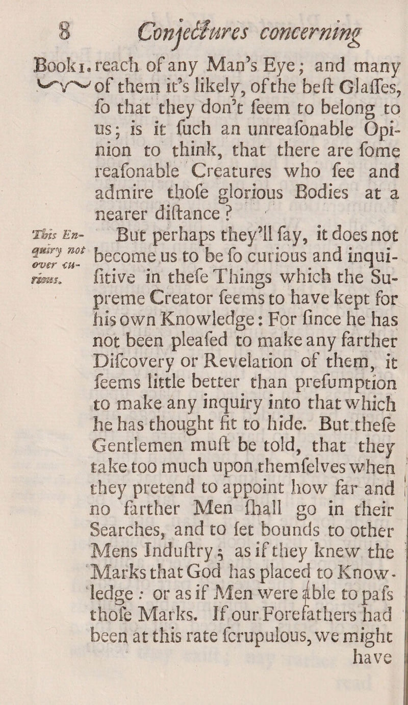 Book i® reach of any Man’s Eye; and many them it’s likely, of the be ft Glades, fo that they don’t feem to belong to tis; is it fuch an unreafonable Opi¬ nion to think, that there are fome reafonable Creatures who fee and admire thofe glorious Bodies at a nearer diftance ? Thh En- But perhaps they’ll fay, it does not TZttu- become us to be fo curious and inqui- rims* fitive in thefe Things which the Su- preme Creator feerns to have kept for his own Knowledge: For fince he has not been pleafed to make any farther Difcovery or Revelation of them, it fee ms little better than prefumption to make any inquiry into that which he has thought fit to hide. But thefe Gentlemen muft be told, that they take too much upon themfelves when they pretend to appoint how far and ! no farther Men fhall go in their Searches, and to let bounds to other Menslnduftry, as if they knew the Marks that God has placed to Know¬ ledge : or as if Men were able to pafs thofe Marks. If our Forefathers had been at this rate fcrupulous, we might have