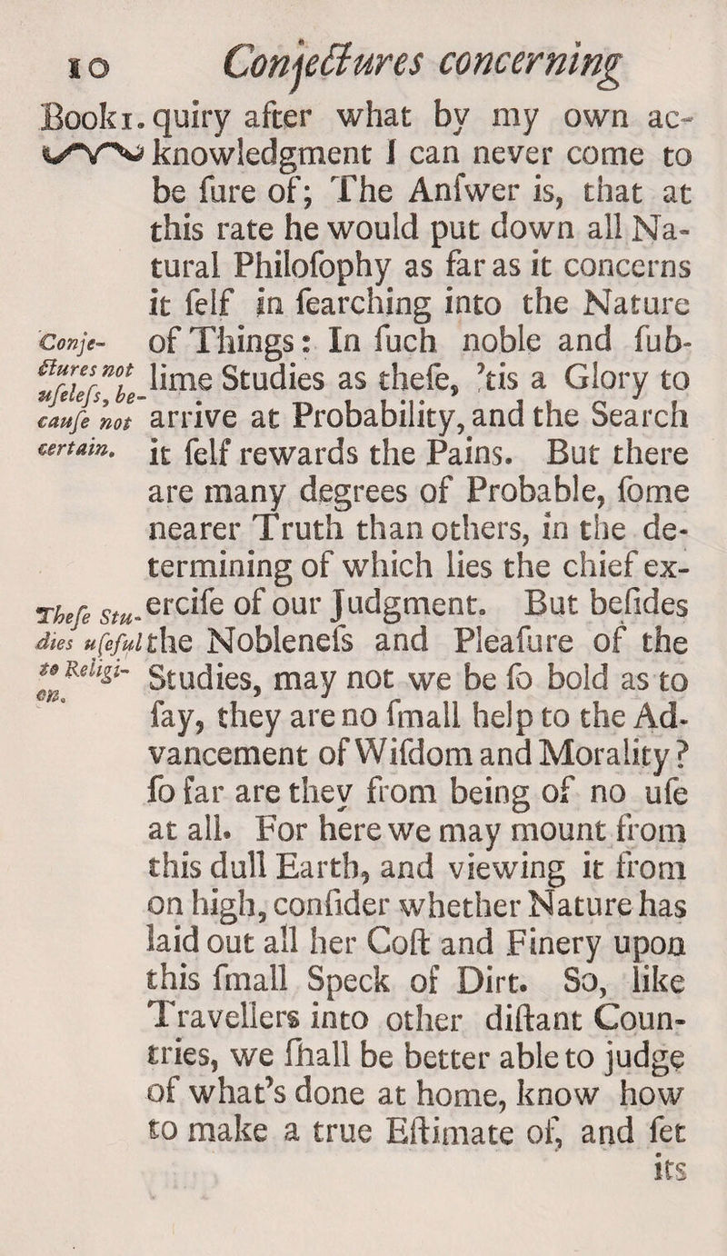 ID cau certain. Conjectures concerning Book inquiry after what by my own ac- knowledgment I can never come to be fore of; The Anfwer is, that at this rate he would put down all Na¬ tural Philofophy as far as it concerns it feif In fearching into the Nature conje- of Things: In fuch noble and fub» ^^Mime Studies as thefe, 7tis a Glory to J t/e not arrive at Probability, and the Search it felf rewards the Pains. But there are many degrees of Probable, feme nearer Truth than others, in the de¬ termining of which lies the chief ex- Theft s^.ercife of our Judgment. But befides dies usefult\\Q Nobleneis and Pleafure of the Studies, may not we be fo bold as to fay, they are no fmall help to the Ad¬ vancement of Wifdom and Morality? fo far are they from being of no ufe at all* For here we may mount from this dull Earth, and viewing it from on high, confider whether Nature has laid out all her Coft and Finery upon this fmall Speck of Dirt* So, like Travellers into other diftant Coun¬ tries, we fhall be better able to judge of whaPs done at home, know how to make a true Eftimate of, and fet its