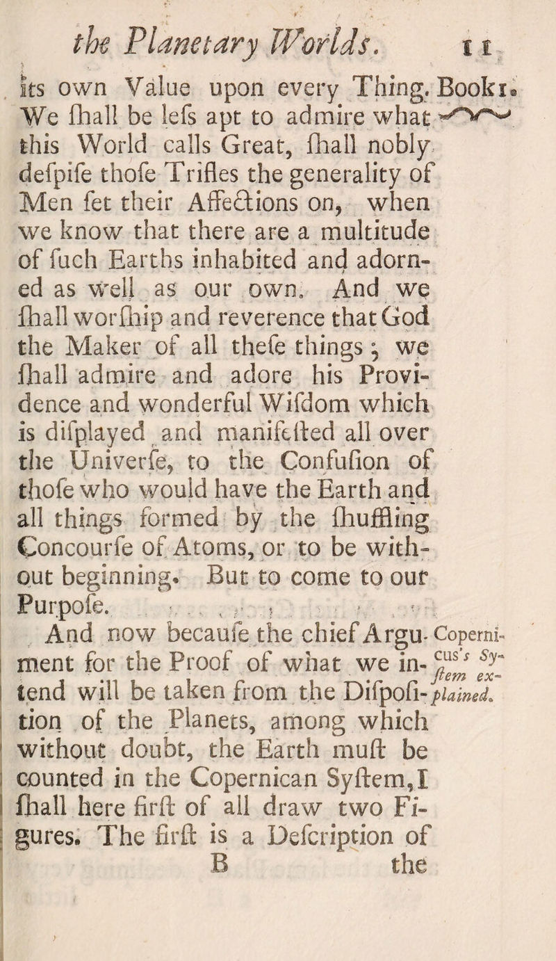 ks own Value upon every Thing. Booki® We fhall be lefs apt to admire what this World calls Great, fhall nobly, defpife thofe Trifles the generality of Men fet their Affections on, when we know that there are a multitude of fuch Earths inhabited and adorn¬ ed as well as our own. And we fhall worfhip and reverence that God the Maker of all thefe things \ we fhall admire and adore his Provi¬ dence and wonderful Wifdom which is difplayed and manifdled all over the Univerfe, to the Confufion of thofe who would have the Earth and all things formed by the fhuffiing Concourfe of Atoms, or to be with¬ out beginning* But to come to our Purpofe. , % r. 5 - And now becaufe the chief Argu-Coperni- ment for the Proof of what we in- c„ss Sy~ item ex** tend will be taken from the Difpofi - plained. tion of the Planets, among which without doubt, the Earth muff be counted in the Copernican Syftem,! fhall here firft of all draw two Fi¬ gures. The fir ft is a Defcription of B the