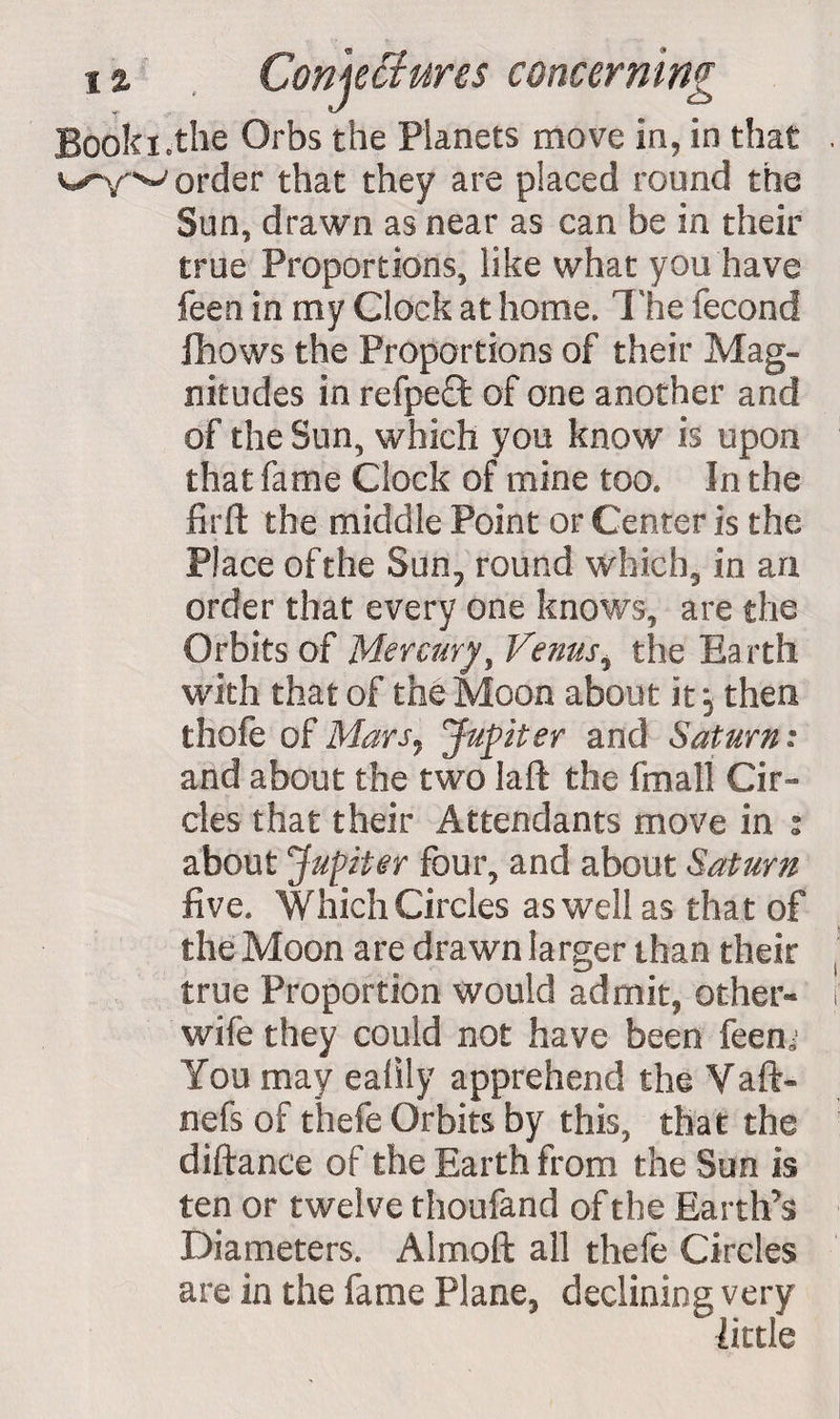 Booki.the Orbs the Planets move in, in that vy~ys-' order that they are placed round the Sun, drawn as near as can be in their true Proportions, like what you have feen in my Clock at home. The fecond {hows the Proportions of their Mag¬ nitudes in refpeff of one another and of the Sun, which you know is upon that fame Clock of mine too. In the firft the middle Point or Center is the Place of the Sun, round which, in an order that every one knows, are the Orbits of Mercury, Venus, the Earth with that of the Moon about it; then thofe of Mars, Jupiter and Saturn: and about the two kill the fmall Cir¬ cles that their Attendants move in % about Jupiter four, and about Saturn five. Which Circles as well as that of the Moon are drawn larger than their true Proportion would admit, other- wife they could not have been feenj You may ealily apprehend the Vaft- nefs of thefe Orbits by this, that the diftance of the Earth from the Sun is ten or twelve thoufand of the Earth’s Diameters. Almoll all thefe Circles are in the fame Plane, declining very little