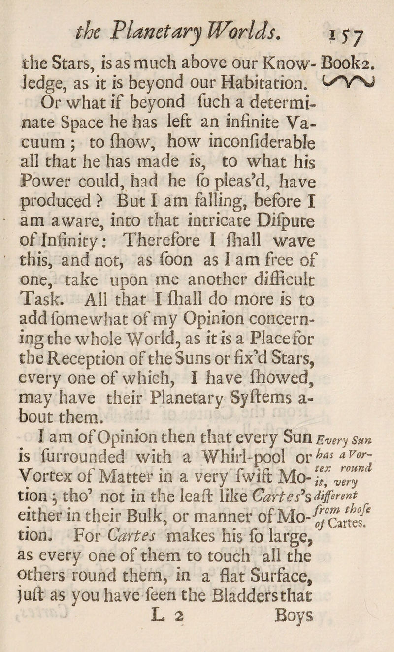 die Stars, is as much above our Know- Book2. ledge, as it is beyond our Habitation. Or what if beyond fuch a determi¬ nate Space he has left an infinite Va¬ cuum ; to flhow, how inconfiderable all that he has made is, to what his Power could, had he fo pleas’d, have produced > But I am falling, before I am aware, into that intricate Difpute of Infinity: Therefore I fliall wave this, and not, as foon as I am free of one, take upon me another difficult Task. All that I fhall do more is to add fo me what of my Opinion concern¬ ing the whole World* as it is a Place for the Reception of the Suns or fix’d Stars* every one of which, I have fhowed, may have their Planetary SyItems a~ bout them. I am of Opinion then that every Sun Every sun is furrounded with a Whirl-pool orhas a Vor~ Vortex of Matter in a very fwift Mo- vZy* tion * tho’ not in the leaft like Cartes*s different either in their Bulk, or manner of Mo-^cartes!* tion. For Cartes makes his fo large* as every one of them to touch all the others round them, in a flat Surface, juft as you have feen the Bladders that L 2 Boys
