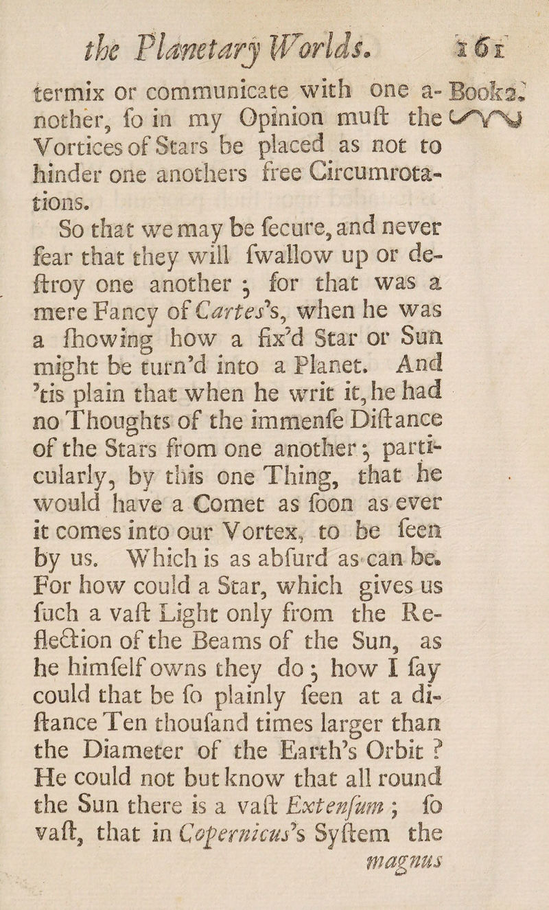 termix or communicate with one a- Books* nother, fo in my Opinion muft the Vortices of Stars be placed as not to hinder one anothers free Circumrota- tions. So that we may be fecure, and never fear that they will fwallow up or de« ftroy one another for that was a mere Fancy of Cartes’*s, when he was a fhowing how a fix'd Star or Sun. might be turn'd into a Planet, And tis plain that when he writ it, he had no Thoughts of the immenfe Diftance of the Stars from one another \ parti- cularly, by this one Thing, that he would have a Comet as foon as ever it comes into our Vortex, to be feen by us. Which is as abfurd as can be® For how could a Star, which gives us fuch a vaft Light only from the Re¬ flection of the Beams of the Sun, as he himfelf owns they do ; how I fay could that be fo plainly feen at a db ftance Ten thoufand times larger than the Diameter of the Earth's Orbit ? He could not but know that all round the Sun there is a vaft Extenfum ; fo vaft, that in Copernicus*s Syftem the magnus