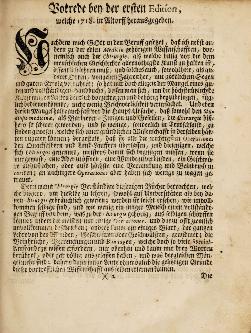 Welpe 1718. iir^ltorf albern mich ®£>tt ttt bert Sgetuff gefegt , ba<5 nt itcBfl au* Cent au bet eblen Mediän gehörigen 315i(T«nfctuifftctt/ bot* ttemJkf) auch bie Chirurgie, als welche billig bot bie bent mcnfcfUtcöen ßkfcblecftte aUernötbigfte .ftuttft au galten ifl> öffentIM) lebte»muj?/ unbfolcbBaucf)/ fowoblbiet/ als am betet .Orten, bon aeijett 3as)rcubct / mit göttlichem ©egen JtVuitju%e« Heuten beut;ti) borautretgen unb be§&rig bepaubringen, fug* lieb bebietten Bunte/ nicht wenig fgefchwerlkhfeit toerutfachek Uttb eben liefen Mangel halte auchfaft Pot bie ibaubt4trfache/ bat ftwojil ben stu- dinfis mediana, alb ^V.trblttCi ; Jungen Ultb ©efeUCtt/ bie Chirurgie Bern fo fproe) pbeit gcraefeii tett rühmen föhnen i lergefalf/ bat? fie alle bie rctehttglten Operationen ben £iua<f falbem unb £«ttb4'auffern übcrlafeit/ uttb bieienigen, welche fiel) cbhutgos genemtet/ meiftenö baniit fiefj begnügen muffen/ wenn fie mtr gerauft/ eine Slber au öffnen/ eine SÖSuttbeauberbinben/ ein@efpwu* re aufaufteefjen/ ober aufö höehfte eine 3>errencfuttg unb SSeinbtuPau emixcn;: an wichtigere opermionts aber haben ftp wenige au wagen ge* trauet. Oemt warnt rPrn*zn fSerfdnbrge bfe/entgeit 93up« betröpfelt/ wel* pc bibgero/ um biefelbe au lebten/, fewohl auf Wniberfttäten als bet) be* nett. birurgu gebrduplip gewefen; werben fie leicht etfebett/ wie unbolfc fomnten felbige ftnb/ ttnb rate wenig ein junger DJtenfp einen bcttftdnbi* genSSegtiffbunbem/ worüber < birurgi,gehörig/ aus felbigen fpöpffen önne; inbetr, bis weiften nur einige Operationen, unbbarau pfftgiemlip ftmftdnbe a« wiffett erforbertt, nur obenhin uni) faurn mit brep fSortctt beruhtet/ ober gar feöllig attbgelafen haben / unb was betgleipen $?dw gclmeht ftnb t bahero bann junge 2euteohnmöglipbte gehörigen ©tüttbe liefet bortrefßipeu SBtffenfpafft aus felbett erlernen fönnen. Z X a &te