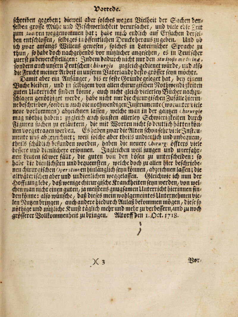 Vorteile. fdjtetben gegeben; bteweil aber folche$ wegen 23ielheit bet Sachen ben* felben groffe DJfuhe uut> igcfchwerlichfeit berurfaeget/ unb biele die £ctt ium .tuaiun weggenommen hat; t)al>e mi4> enblich auf drfuchen beriet beit e ittfchlofen/ felbigeö tu öffentlichen SDrucfe beraub ju gebot. Unb ub ich jwar anfangs SEßillenb gewefen, fDlcijcb in 2ateinifcper (Sprache ju tljun / fo habe hoch naehgehcnbbbornüglicherangefehen/ e? tu $eutfcher iuetfr ju bewercf fteUigen: 3nbembaburchnicht nur beit ituiwfis meinint, fonbern auch unfern ^eutfehencijfßrs’if sugleichgebienetwürbc/ unb alfo bie Frucht meiner Arbeit in unfernt fßaterlaubc befto grofer feun mochte. £)amit aber ein Anfänger, bi» er fefte@runbegeleget hat/ beq einem <5uchebleiben/ unb ttt fclbigem bon allen chirurgifchenDfotbroenbigfeiten guten Unterricht finben fotine/ auch nicht gleich bielerlepBücher nachäu^ fdjlagen genothiget werbe, habe nicht nur bie chirurgifchen Bufällehieritt; nebefchrieben/fonbeinau(hbienothmenbigen3nfrrumeHte(n)oru»iterhiele neue borfommen) abgeichnen laffeit/ welche man in ber gangen (.htrur^ie mag nethig haben: sugleich auch fünften allerlei) Schwierigfeiten burch Figuren fuchen ju erläutern/ bie mit ^Sorten nicht fobeutlich hätten fon^ tienborgetragenwerben. (£9habenjwarbie2Utenfchonfehrbiele3nftru< mente unb abgeseidjnet; weil folche aber theilbunbienjich unb unbequem/ theilb fchdblieh befunbeit worben/ haben bie neuere ibtrurg; öfters? biele belfere unb bienlichete erfonnen. 3nglcichen weil jungen unb unerfahr* neit Leuten fehwer fallt/ bie guten bon ben bofett ju unterfcheiben: fo • habe biebieitlichftenunbbequemften / welche hoch au allen hier befchricbe« neu chirurgifchen optntmtnhinlänglich fepn fonnen/ abjeictmen lafen; bie altbäter fegen aber unb unbiettlichen weggelafen. ©leicgwie ich nun ber ^ofr.ung lebe/ba^ wenige chirurgifche Krankheiten fepn werben/bon weh eben man nicht einen guten/ ja nteijtcus gnugfamen Unterricht hierinnen ftm bwföunei alfowunfehe/ bafbiefes meinwoblgemeinteöUntentebmenbic; len Dfugeit bringen/ auf) anbere biebutd) 2lnlaf betommen mögen / tiefe fo not hige unb imgüche St unft täglich mehr unb mehr suberbefew/imb ju noch grofferer föollfommcnheit au briugen. Dlltorffben