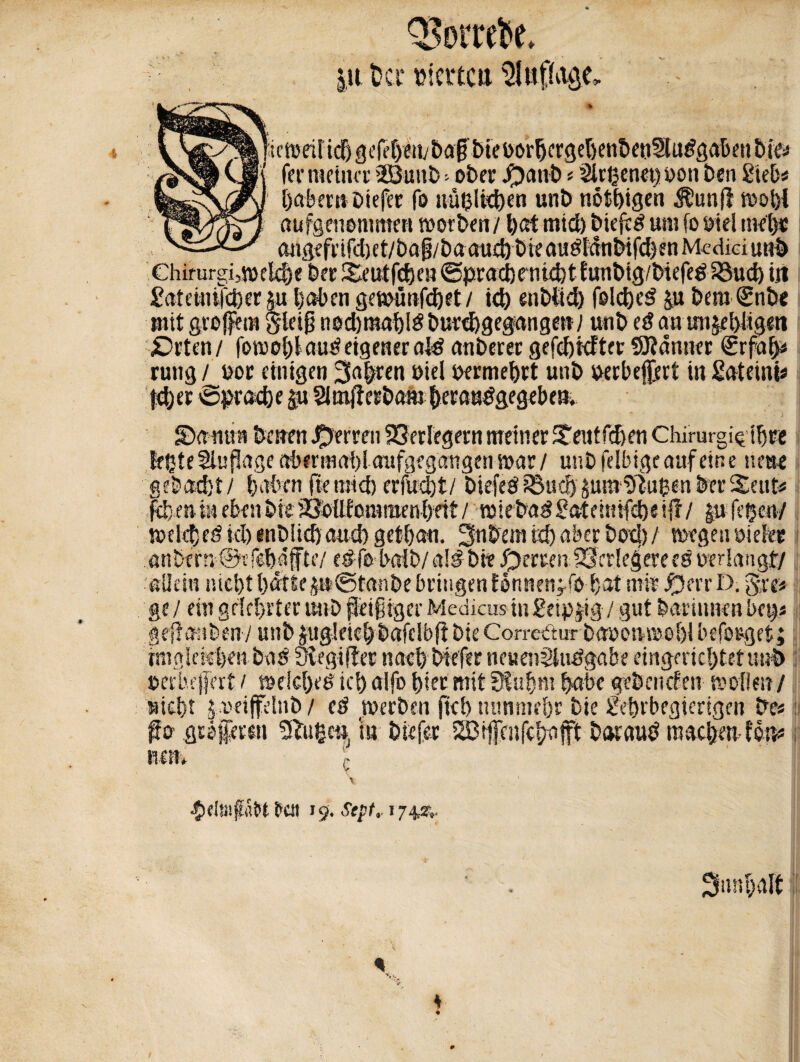 QJorreto. |u üci* »tcttcii C^^^!u*roeüicf)3i.'ri,f)eii;bfl§btei)or5crgel)eni)«i§lu^öal)^t&iej /$SM (Jf ( fei*meinet 2Bunb =• ober J£)anb « üürgenet)yon ben Sieb# öabem Dtcfet fo uugiitben unb nött>igcn $un(! wohl 1«^'yJsT7 aufgenonmten worben / best mid) biejtd um fo yiel met)« I 'v-—angefdfd)et/baf3/baaud)bieaudldnbifd}en Medici unb Chirurgische ber Deut fegen @prad)tnid)t funbig/btefed 33ud) tji £ateinrfd)er ju baten gewünfebet / id) enbtid) folcged §u bera €nb< mit groffem gletg nocbmahld burchgegangen/ unb ed an unjehligm £>rtcn/ fowebfaud eigener afd anberer gefcbicftec SKdnncr 0rfa^ rung / yoc einigen fahren nie! yermebrt unb uerbejiert in £ateini* her 'Sprache &u Slmjlerbam beraudgegeben. Damm betten Herren Verlegern meiner Deutfcfjen Chirurgigiljre legte Auflage abermaf)! aufgegangen mar/ unb felluge auf eine neue gebäht/ haben freund) erfuegt/ Diefed?Bucf)^ura11ilugenberSeuti feieni« eben bie jÖOllfommenbeit/ miebad£ateimfd)ei{?/ |u fegen/ wetebed id) enblid) and) getgan. 3nbem td) aber bod)/ wegen oieler anbcrnSefcbiffte/ edfobaib/aÜbie^emirfScrlegereedyerlaugt/1 allem nicht gatte p@tanbe bringen fonnenyfo hat mir J^errD. gre« ge / ein gelehrter unb fleißiger Medkus tu £eip|ig / gut barinnen bet)« geffmiben / unb jugieiet) bafelbft bie Comkmr bayenwehl befolget; rmglekhen bad megifler nach btefer neuenSludgabe eingerichtet unb »erhejfert i we!cl)tö ich etlfo hier mit 3fuhm habe gebenden wollen / nicht |a?eiffelnb / ed werben fiel) nunmehr bie £ehrbegicrigen be« ffo gtöfferoi tilgen, tu btefer i&tffeitfchafrt bar aud machen-ton« not* c $etofat*t ften 19. Septr 1742^