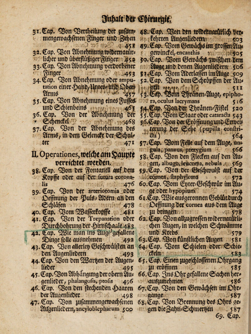 3i. Cap. 9$on 93ertl>eifong Per fußen» 48.;Cap. 9&iit*n t»f>Äiiatö?Ii# per* . ttienscn>rt(|>fen«t ging«: unP S^en «*ffehrten gtagenttepeßnn 503 451 49- Cap. 93 cm @ct»5d>ötm grof]en$ius W' ^ A .. - _ . .. . . • £ / • *. (J5|J .-505 32. Cap. 93on Slbneljmung tniPematür» ? geroincfel/encanthis' s; lid;et unö üPcrpüfigcrlingcc: : 4sa Jo. Cap. 93om ©emä# 3t»if$en Pem 33. Cap. 93on §lbnef>itnmg perDovbener *: Steg« unP Penen SlugeniiePern 50S 1 ginger T 453 $?*Cap. 93om2Jöerla(|enimS(uge 509 34. Cap. 93on 5lbne!)mung oPer ampu- 5 2. Cap. 93on DemScfnopffen Per 2lu* tation $lrm$ <f ; ? yk f • j * V* ai£# ! fftf f >■ i . js % «rH /g * f § % f L 'J S 4 ~aJ' ' SU %$*i j^C(^. ^ranen^uge, epipho- 35. Cap. 93on Slbnefymung eines gu|fe& ra.ocuiusiacrymans 516 unP®cbienbein$ 46} j4.Cap. 9|omPer §bräncn*gi|M 520 36. Cap. 93on Per Sll'ncljmung Per 5 5.Cap.93om ®taar öfter catarafla 543 • @d>cncfel 468 s^.Cap.93onPer€r&|tnungunPCrmeU 37. Cap. 93on Der Slbneljmung peö . terung Per ®el)e (pupUla conftri- ÖrrnS, in Pem ©eiende Der *®<§nl' ' öa) 364 ter 471 57, Cap. 93om gelle auf PemUuge, un* TT . .. - . gula, pannus, pterygium $66 U. Operationes,ttiClu)C flltl J?flUpt6 5 g, §;ap. Q3on Sen glecfen auf Pen 2iu* per regtet roerfcen. > 0CO/ albügQ,kücom3, nebula .< 569 38. Cap. QSoti ter gontanell auf Dem 59.Cap. 9$on Der @efc§«ntljl auf Per Äopffe OPet auf Per futura corona.“ jl Cämea, ftaphylom« • 372 lis 476 60. Cap. 93om Cpter'®ef(§wür im2iu« 39. Cap. 93on Per arteriotomia cDct ge Oper hypöpiuiri 574 • Dejfnung Per ^3ute« StPcrn an Pen 6*.Cap.9Bieuuägevonnen©eMötPttr$ @cj)lclfen 478 Deffnungßer cornea «uöPemStugie 40. Cap. 93om 9Bafefopfe 481 < ju bringen;. 41. Cap. 93on Per Trepanation ©Per 62. Surdjboljrung Per $irnfcf)a*i!e 48 3 d>en Singen, in welchen ®cpwämme 42. Cap. 9Bie man ins Slug^gcfaHene unP itrebö 579 Singe folle ausnebmen 492 ^.Cap. 93on fün|t(ii$enSingen 581 43. Cap. 93on aUerlep ©efc^mÄlflen an 64. Cap. 93om @Riefen bPcr ®dbie« Pen SlugenliePern 493 efeln 583 44. Cap. 93on Pen 9Bar|en Per Stugem 6$. Cap. Cinen jugef^lojfenen Dfyrgang liePer 49j ; ju eröffnen 58j 43. Cap. 9$on 5fbl>angung Per obern $lu« 66. Cap. Qns £>f)rgefallene 0ad)en l>er«> geniiePer, phaiangofis, ptofis 49 6 auSjunebmen 386 46, Cap. 93on Pen jlec^enPen paaren 67. Cap. 93on Pen ©emädjfen im Qfa Der SlugenlteDer 498 gange .587 47. Cap. 93on iufammengetoa<$fenen 68. Cap. 93on fSrenntmg Des £>brö ge* $(ugenliePern/ ancylobiepharum $00 ■ gen Die ^agn-Sc^tnevlen 587 - 69. Cap.