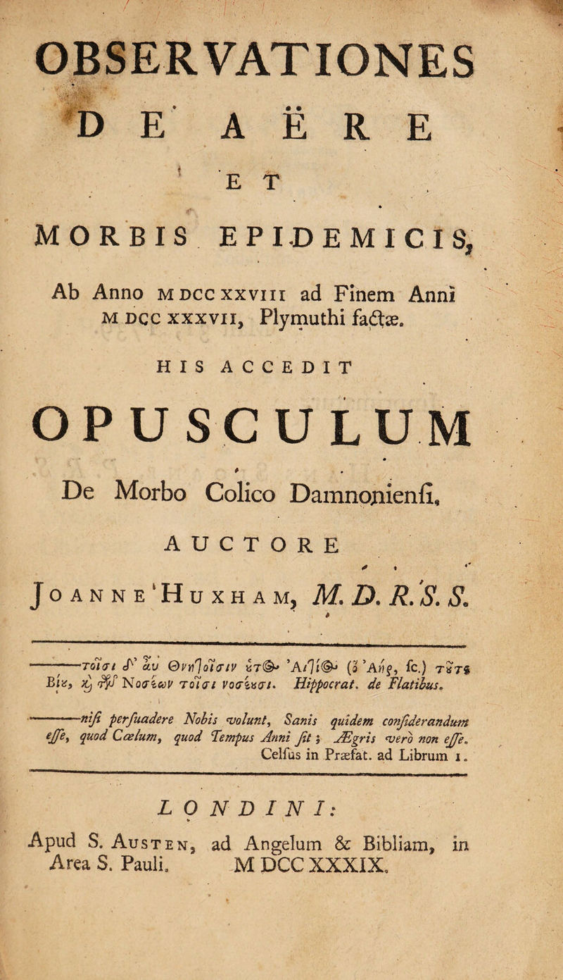 OBSERVATIONES » •/' &amp;L '* _ ,, .. . • • » DE AERE E T MORBIS EPIDEMICIS, Ab Anno mdccxxviii ad Finem Anni M dcc xxxvii, Plymuthi fadte. HIS ACCEDIT OPUSCULUM m * De Morbo Colico Damnonienli, AUCTORE J O A N N E ‘ H U X H A M, M. D. R. S. S„ —rotat S' av Ov^olaiv ’A(o *AMf, fc.) rajg Btef Novioov Toiai vorixtr/. Hippocrat. de Flatibus. • i —~ niji perfuadere Nobis &lt;volunt, Sanis quidem conjiderandutn ejjey quod Coelum, quod Fempus Anni Jit; AEgris &lt;vero non ejje* Celfus in Prasfat. ad Librum i. L O N D I N I: % Apud S. Austen, ad Angelum &amp; Bibliam, in Area S. Pauli, M DCC XXXIX.