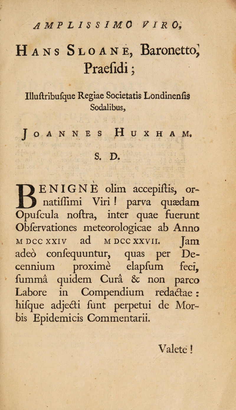 amplissimo viro, H ans Sloane, BaronettoJ Praefidi; Illuftribufque Regiae Societatis Londinenlis Sodalibus, JoANNES HUXHAM. S. D. BENIGNE olim accepiftis, or- natiflimi Viri ! parva quaedam Opufcula noftra, inter quae fuerunt Oblervationes meteorologicae ab Anno m dcc xxiv ad mdcc xxvii. Jam adeo confequuntur, quas per De¬ cennium proxime elapfum feci, fumma quidem Cura &amp; non parco Labore in Compendium redactae: hifque adjedti funt perpetui de Mor¬ bis Epidemicis Commentarii. Valete!