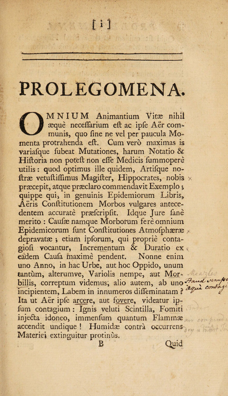 PROLEGOMENA. OMNIUM Animantium Vitas nihil mque necefiarium eft ac ipfe Aer com*- munis, quo fine ne vel per paucula Mo¬ menta protrahenda eft. Gum vero maximas is variafque fubeat Mutationes, harum Notatio &amp; Hiftoria non poteft non efife Medicis fummopere utilis: quod optimus ille quidem, Artifque no- ftras vetuftifiimus Magifter, Hippocrates, nobis x praecepit, atque praeclaro commendavit Exemplo 5 quippe qui, in genuinis Epidemiorum Libris* Aeris Conftitutionem Morbos vulgares antece¬ dentem accurate praeferipfit. Idque Jure fane merito : Caufe namque Morborum fere omnium Epidemicorum funt Conftitutiones Atmofphaerse depravatae •, etiam ipforum, qui proprie conta- giofi vocantur, Incrementum &amp; Duratio ex eadem Caufa maxime pendent. Nonne enim uno Anno, in hac Urbe, aut hoc Oppido, unum tantum, alterumve, Variolis nempe, aut Mor^ billis, correptum videmus, alio autem, ab incipientem. Labem in innumeros difleminatam ? / Ita ut Aer ipfe arcere, aut fovere, videatur ip- fum contagium : Ignis veluti Scintilla, Fomiti injedta idoneo, immenfum quantum Flammae Materiei extinguitur protinus. B Quid ■vr