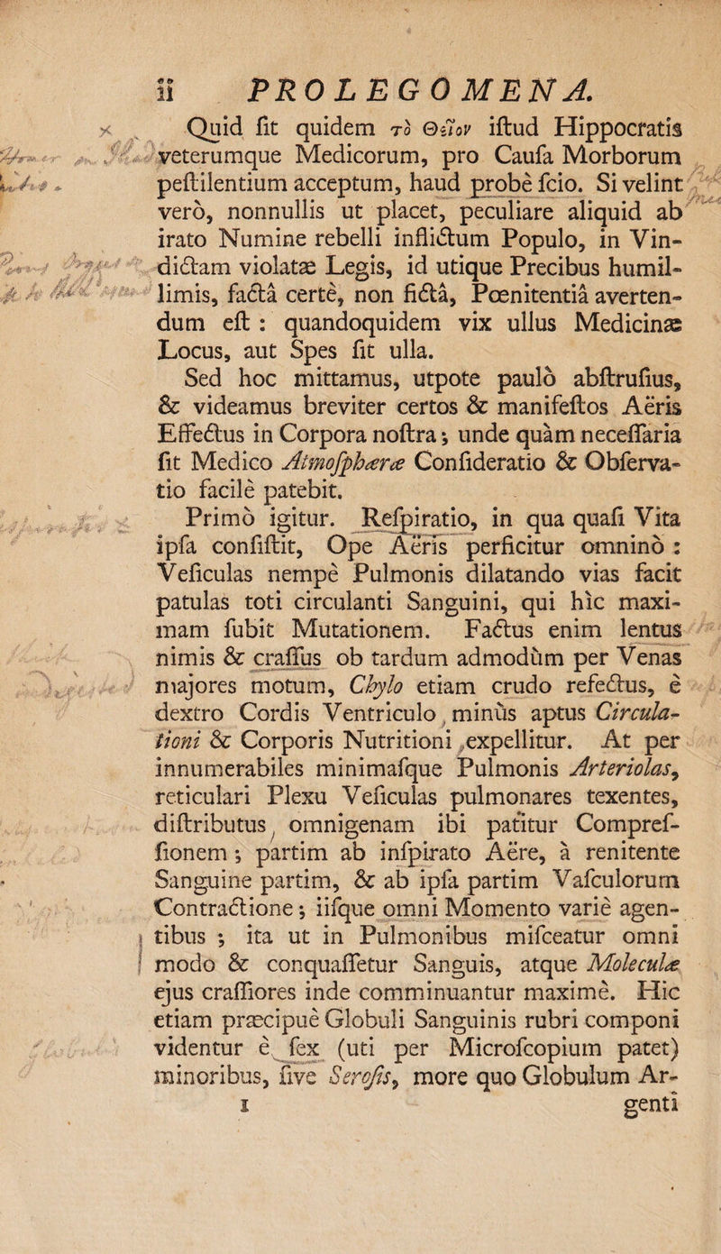 Quid fit quidem to Quov iftud Hippocratis veterumque Medicorum, pro Caufa Morborum peftilentium acceptum, haud probe fcio. Si velint vero, nonnullis ut placet, peculiare aliquid ab irato Numine rebelli inflidum Populo, in Vin- didam violatae Legis, id utique Precibus humil¬ limis, facta certe, non fida, Poenitentia averten¬ dum eft : quandoquidem vix ullus Medicinas Locus, aut Spes fit ulla. Sed hoc mittamus, utpote paulo abftrufius, &amp; videamus breviter certos &amp; manifeftos Aeris Effedus in Corpora noftra * unde quam necefifaria fit Medico Atmofphter# Confideratio &amp; Obferva¬ tio facile patebit. Primo igitur. Refpiratio, in qua quafi Vita ipfa confiflit, Ope Aeris perficitur omnino : Veficulas nempe Pulmonis dilatando vias facit patulas toti circulanti Sanguini, qui hic maxi¬ mam fubit Mutationem. Fadus enim lentus nimis &amp; crafius ob tardum admodum per Venas majores motum. Chylo etiam crudo refedus, e dextro Cordis Ventriculo minus aptus Circula¬ tioni &amp; Corporis Nutritioni ^expellitur. At per innumerabiles minimafque Pulmonis Arteriolas, reticulari Plexu Veficulas pulmonares texentes, diftributus, omnigenam ibi patitur Compref- fionem *, partim ab infpirato Aere, a renitente Sanguine partim, &amp; ab ipfa partim Vafculorum Contradione *, iifque omni Momento varie agen- tibus \ ita ut in Pulmonibus mifceatur omni modo &amp; conquafietur Sanguis, atque Moleculee ejus craffiores inde comminuantur maxime. Hic etiam praecipue Globuli Sanguinis rubri componi videntur e fex (uti per Microfcopium patet) minoribus, five Sero/is^ more quo Globulum Ar- i genti