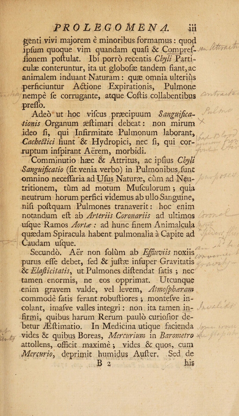 genti vivi majorem e minoribus formamus: quod ipfum quoque vim quandam quafi &amp; Compref- fionem poftulat. Ibi porro recentis Chyli Parti- cui se conteruntur, ita ut globofe tandem fiant, ac animalem induant Naturam: quae omnia ulterius perficiuntur A&amp;ione Expirationis, Pulmone nempe fe corrugante, atque Coftis collabentibus prelTo. Adeo ut hoc vifcus praecipuum Sanguifica- tionis Organum aeftimari debeat: non mirum ideo fi, qui Infirmitate Pulmonum laborant, Cacheflici fiunt &amp; Hydropici, nec fi, qui cor¬ ruptum infpirant Aerem, morbidi. Comminutio haec &amp; Attritus, ac ipfius Chyli Sanguificatio (fit venia verbo) in Pulmonibus funt omnino necefifaria ad Ufus Naturae, cum ad Neu- tritionem, tum ad motum Mufculorum; quia neutrum horum perfici videmus ab ullo Sanguine, nifi poftquam Pulmones tranaverit: hoc enim notandum eft ab Arteriis Coronariis ad ultimos ufque Ramos Aortce : ad hunc finem Animalcula quaedam Spiracula habent pulmonalia a Capite ad Caudam ufque. Secundo. Aer non folum ab Effluviis noxiis purus efife debet, fed &amp; jufise infuper Gravitatis &amp; Elafticitatis, ut Pulmones diflendat fatis nec tamen enormis, ne eos opprimat. Utcunque enim gravem valde, vel levem, Atmofpharam commode fatis ferant robuftiores *, montefve in¬ colant, imafve valles integri: non ita tamen in¬ firmi, quibus harum Rerum paulo curiofior de¬ betur iEftimatio. In Medicina utique facienda vides &amp; quibus Boreas, Mercurium in Baromeira attollens, officit maxime ; vides &amp; quos, cum Mercurio, deprimit humidus Aufier, Sed de B z his L i