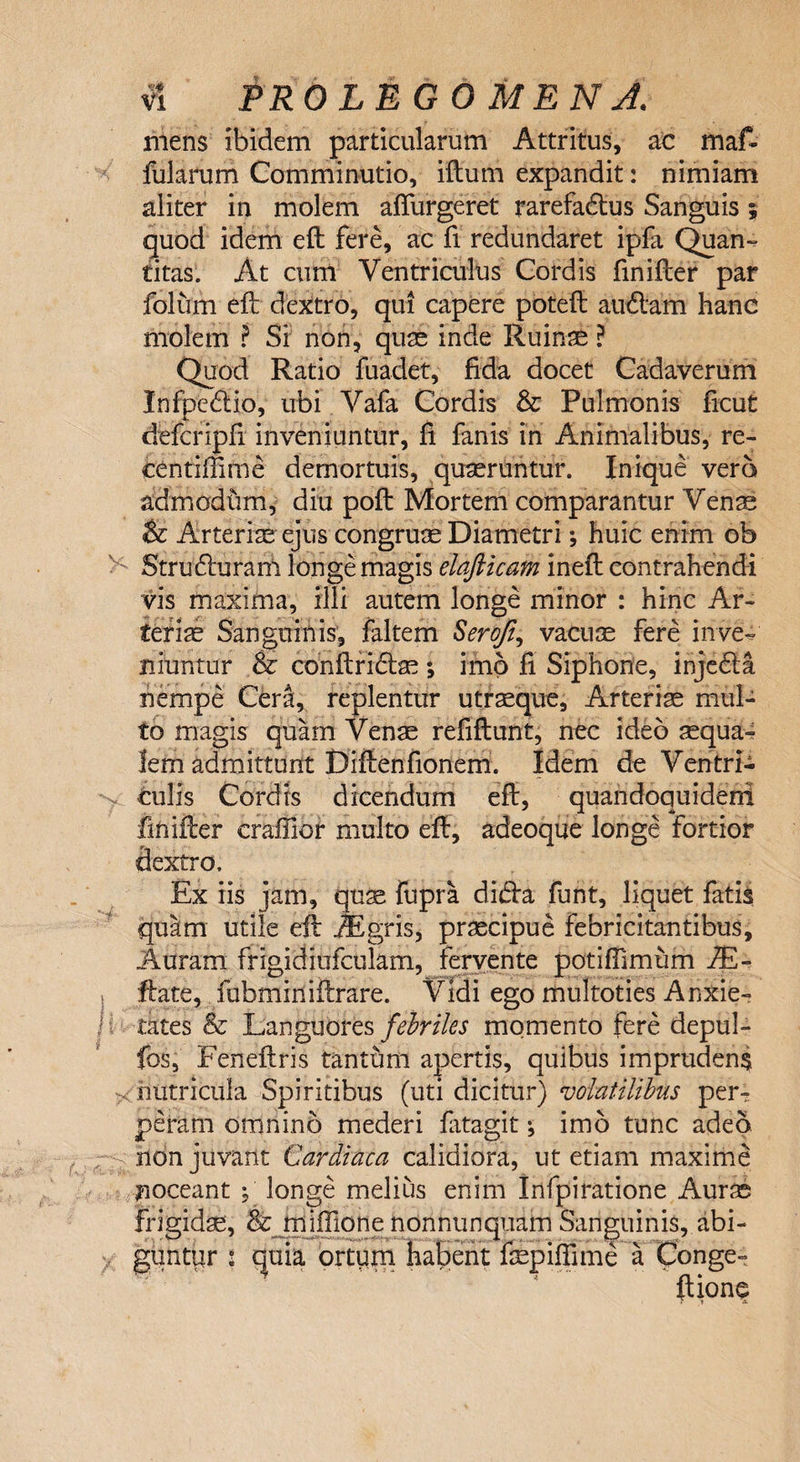 mens ibidem particularum Attritus, ac maf¬ fui arum Comminutio, illum expandit: nimiam aliter in molem alfurgeret rarefadus Sanguis ; quod idem elt fere, ac fi redundaret ipfa Quan¬ titas. At cum Ventriculus Cordis finifcer par folum ell dextro, qu! capere potell audam hanc molem ? Si non, quae inde Ruins ? Quod Ratio fuadet, fida docet Cadaverum Infpcdio, ubi Vafa Cordis &amp; Pulmonis ficut defcripfi inveniuntur, fi fanis in Animalibus, re- centiffime demortuis, quaeruntur. Inique vero admodtim, diu poli Mortem comparantur Vens &amp; Arteriae ejus congruae Diametri •, huic enim ob &gt;; Struduram longe magis elajlicam inelt contrahendi vis maxima, illi autem longe minor : hinc Ar¬ teriae Sanguinis, faltem Serofi, vacuae fere inve¬ niuntur %z conftridae ; imo fi Siphone, injeda nempe Cera, replentur utraeque. Arteris mul¬ to magis quam Venae refiflunt, nec ideo squa¬ lem admittunt Diflenfionem. Idem de Ventri- &gt;. culis Cordis dicendum ell, quandoquidem finifler craffior multo ell, adeoque longe fortior dextro. Ex iis jam, qus fupra dida funt, liquet fatis quam utile eft tigris, prscipue febricitantibus. Auram frigidiufculam, fervente potiffimum 7E~ i ftate, fubminiltrare. Vidi ego multoties Anxie¬ tates &amp; Languores febriles momento fere depul- fos, Feneftris tanthm apertis, quibus imprudens &gt; nutricula Spiritibus (uti dicitur) volatilibus per¬ peram omnino mederi latagit •, imo tunc adeo non juvant Cardiaca calidiora, ut etiam maxime noceant ; longe melius enim Infpiratione Aurs frigids, &amp;jniffione nonnunquam Sanguinis, abi¬ guntur l quia ortum habent fspifiime a Conge- Itione