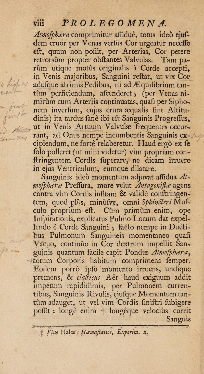 Atmofphtera comprimitur affidue, totus ideo ejuf- dem eruor per Venas verfus Cor urgeatur necefie eft, quum non poffit, per Arterias, Cor petere retrorsum propter obftantes Valvulas. Tam pa¬ rum utique motus originalis a Corde accepti, in Venis majoribus. Sanguini reflat, ut vix Cor adufque ab imis Pedibus, ni ad iEquilibrium tan¬ tum perficiendum, afeenderet *, (per Venas ni¬ mirum cum Arteriis continuatas, quali per Sipho¬ nem inverfum, cujus crura aequalis fint Altitu¬ dinis) ita tardus fane ibi eft Sanguinis Progreffus, ut in Venis Artuum Valvulae frequentes occur¬ rant, ad Onus nempe incumbentis Sanguinis ex¬ cipiendum, ne forte relaberetur. Haud ergo ex fe folo polleret (ut mihi videtur) vim propriam con- ftringentem Cordis fuperare, ne dicam irruero in ejus Ventriculum, eumque dilatare. Sanguinis ideo momentum adjuvat affidua At- fnofphara Preftura, more velut Antagoniftee agens contra vim Cordis infltam &amp; valide conftringen- tem, quod plus, minufve, omni SphinCieri Muf- culo proprium eft. Cum primhm enim, ope Infpirationis, explicatus Pulmo Locum dat expel¬ lendo e Corde Sanguini •, fa<fto nempe in Dudli- bus Pulmonum Sanguineis momentaneo quafi Vacuo, continuo in Cor dextrum impellit San¬ guinis quantum facile capit Pondus Atmofphara^ totum Corporis habitum comprimens femper. Eodem porro ipfo momento irruens, undique premens, &amp; elafticus Aer haud exiguum addit impetum rapidiffimis, per Pulmonem curren¬ tibus, Sanguinis Rivulis, ejufque Momentum tan¬ tum adauget, ut vel vim Cordis finiftri fubigere poffit ; longe enim -f longeque velocius currit Sanguis &amp;-■’_v-.ii j _ 'I-Ti •f Vide Hales’/ Hcsmajlaiics, Experim. x?