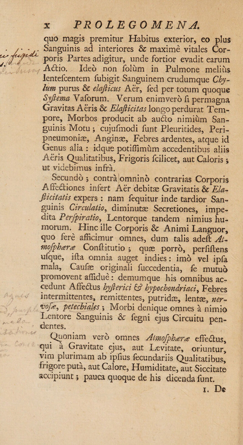  &amp; quo magis premitur Habitus exterior, eo plus Sanguinis ad interiores &amp; maxime vitales Cor¬ poris Partes adigitur, unde fortior evadit earum Adlio. Ideo non folum in Pulmone melius lentefcentem fubigit Sanguinem crudumque Chy¬ lum purus &amp; elafticus Aer, fed per totum quoque Syftema Vaforum. Verum enimverb fi permagna Gravitas Aeris Sc Elafiicitas longo perdurat Tem¬ pore, Morbos producit ab audio nimium San¬ guinis Motu; cujufmodi funt Pleuritides, Peri¬ pleumoniae, Anginae, Febres ardentes, atque id Genus alia : idque potiffimum accedentibus aliis Aeris Qualitatibus, Frigoris fcilicet, aut Caloris » ut videbimus infra. Secundo % contra omnino contrarias Corporis Affedliones infert Aer debitae Gravitatis &amp; Eia- Jlicitatis expers : nam fequitur inde tardior San¬ guinis Circulatio, diminutae Secretiones, impe¬ dita Perfpiratio, Lentorque tandem nimius hu¬ morum.^ Hinc ille Corporis &amp; Animi Languor, quo fere afficimur omnes, dum talis adeft At- fnofphara Conftitutio ; quae porro, perfiftens ufque, ifta omnia auget indies: imo vel ipfa mala, Caufae originali fuccedentia, fe mutuo promovent affidue: demumque his omnibus ac¬ cedunt Affedlus hyfterici &amp; hypochondriaci, Febres intermittentes, remittentes, putridas, lentas, ner- yofa petechiaks ; Morbi denique omnes a nimio Lentore Sanguinis &amp; fegni ejus Circuitu pen¬ dentes. Quoniam vero omnes Atmofph^r^e effedius, qui a Gravitate ejus, aut Levitate, oriuntur, vim plurimam ab ipfius fecundariis Qualitatibus, fi igoi e puta, aut Calore, Humiditate, aut Siccitate accipiunt; pauca quoque de his dicenda funt.