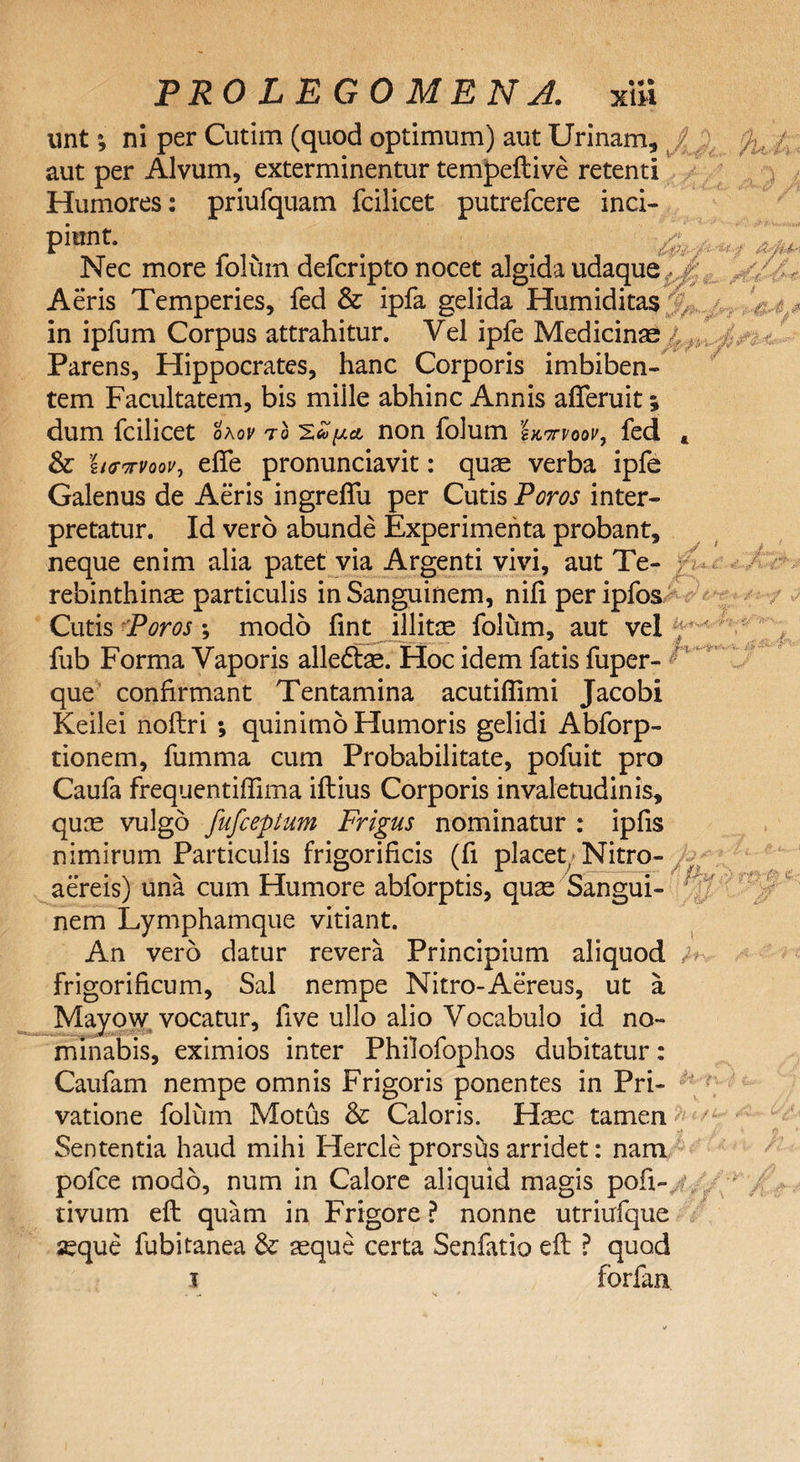 unt; ni per Cutim (quod optimum) aut Urinam, aut per Alvum, exterminentur tempeflive retenti Humores: priufquam fcilicet putrefcere inci¬ piunt. Nec more folum defcripto nocet algida udaque Aeris Temperies, fed &amp; ipfa gelida Humiditas .#v~. £ &amp; / // „ V ®‘- jtf. in ipfum Corpus attrahitur. Vel ipfe Medicinas Parens, Hippocrates, hanc Corporis imbiben¬ tem Facultatem, bis mille abhinc Annis afleruit; dum fcilicet okov to 'ZZpct non folum ha-mv, fed t &amp; hffvvoov, effe pronunciavit: quae verba ipfe Galenus de Aeris ingrefifu per Cutis Poros inter¬ pretatur. Id vero abunde Experimenta probant, neque enim alia patet via Argenti vivi, aut Te- ; rebinthinas particulis in Sanguinem, nifi per ipfos Cutis Poros *, modo fint illitce folum, aut vel fub Forma Vaporis alledbe. Hoc idem fatis fuper- que confirmant Tentamina acutiflimi Jacobi Keilei noftri ; quinimo Humoris gelidi Abforp- tionem, fumma cum Probabilitate, pofuit pro Caufa frequentiffima iflius Corporis invaletudinis, quae vulgo fufceptum Frigus nominatur : ipfis nimirum Particulis frigorificis (fi placet Nitro- aereis) una cum Humore abforptis, quas Sangui¬ nem Lymphamque vitiant. An vero datur revera Principium aliquod m frigorificum, Sal nempe Nitro-Aereus, ut a Mayow vocatur, live ullo alio Vocabulo id no¬ minabis, eximios inter Philofophos dubitatur: Caufam nempe omnis Frigoris ponentes in Pri¬ vatione folum Motus &amp; Caloris. Haec tamen Sententia haud mihi Hercle prorshs arridet: nam pofce modo, num in Calore aliquid magis pofi-. . tivum eft quam in Frigore ? nonne utriufque ^que fubitanea &amp;: aeque certa Senfatio eft ? quod i forfan A A