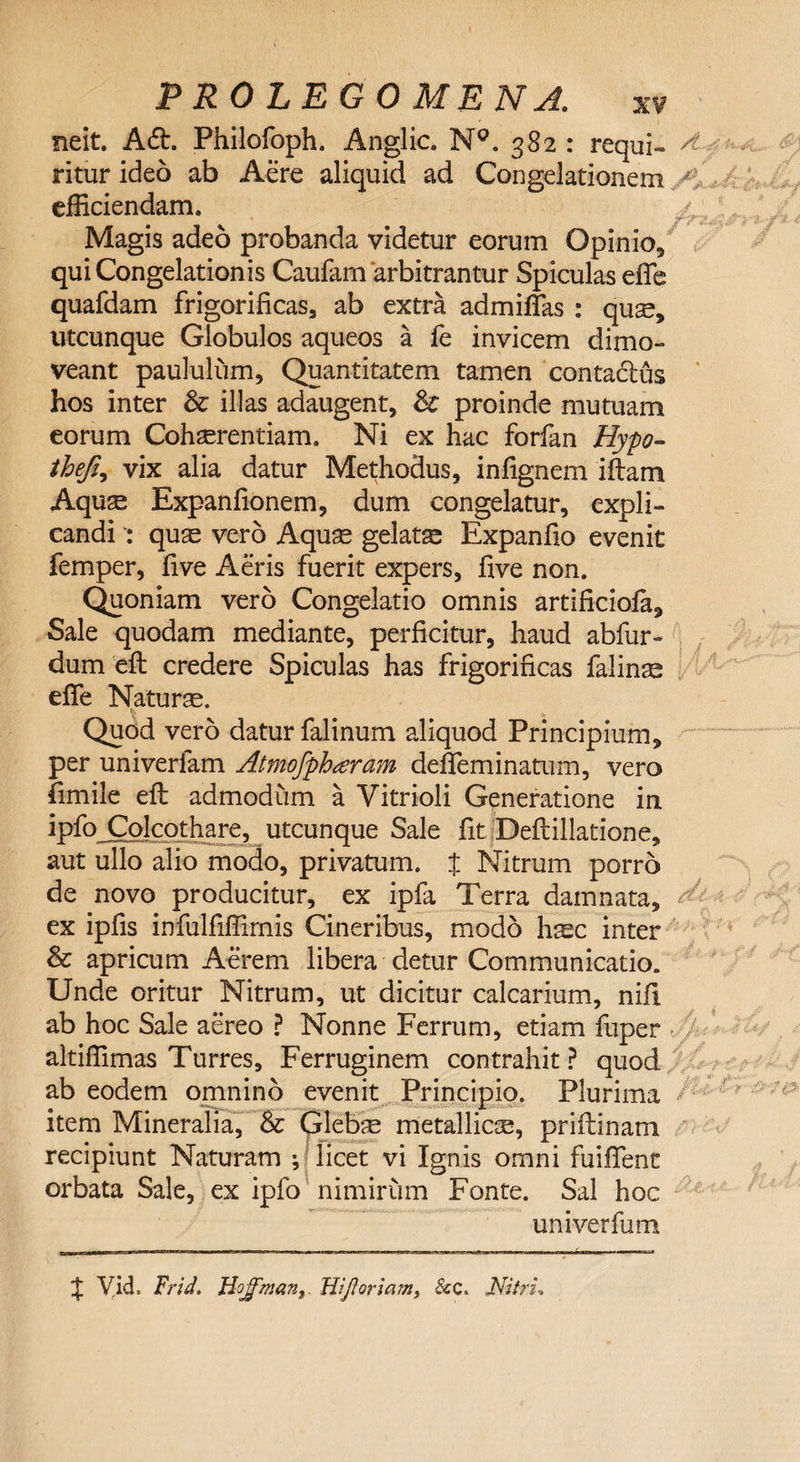 neit. Adt. Philofoph. Anglic. N°. 382: requi- ^ ritur ideo ab Aere aliquid ad Congelationem ^ efficiendam. 4. Magis adeo probanda videtur eorum Opinio, qui Congelationis Caufam 'arbitrantur Spiculas effe quafdam frigorificas, ab extra admiffas : quse, utcunque Globulos aqueos a fe invicem dimo¬ veant paululum. Quantitatem tamen contadlus hos inter &amp; illas adaugent, &amp; proinde mutuam eorum Cohaerentiam. Ni ex hac forfan Hypo- thefi, vix alia datur Methodus, infignem illam Aquse Expanfionem, dum congelatur, expli¬ candi quae vero Aquse gelata Expanfio evenit femper, five Aeris fuerit expers, five non. Quoniam vero Congelatio omnis artificiofa. Sale quodam mediante, perficitur, haud abfur- dum efl credere Spiculas has frigorificas falinse effe Naturae. Quod vero datur falinum aliquod Principium, per univerfam Atmofpharam defieminatum, vero fimile efl admodum a Vitrioli Generatione in ipfo Colcothare, utcunque Sale fit .Deftillatione, aut ullo alio modo, privatum. % Nitrum porro de novo producitur, ex ipfa Terra damnata, ex ipfis infulfiffimis Cineribus, modo hsc inter &amp; apricum Aerem libera detur Communicatio. Unde oritur Nitrum, ut dicitur calcarium, nifi ab hoc Sale aereo ? Nonne Ferrum, etiam fuper altiffimas Turres, Ferruginem contrahit? quod ab eodem omnino evenit Principio. Plurima / item Mineralia, &amp; Glebae metallicse, priftinam recipiunt Naturam *, licet vi Ignis omni fuiffent orbata Sale, ex ipfo nimirum Fonte. Sal hoc uni ver fu m % VicL Frid. HojfmanWfloriam, &amp;c. Nitri,