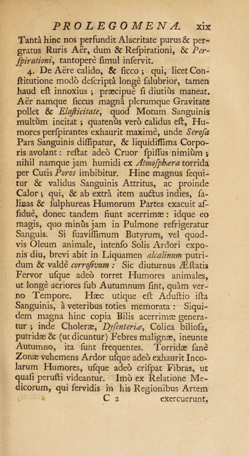 Tanta hinc nos perfundit Alacritate purus &amp; per¬ gratus Ruris Aer, dum &amp; Refpirationi, &amp; Per- fpirationi, tantopere fimul infervit. 4. De Aere calido, &amp; ficco *, qui, licet Con- ftitutione modo defcripta longe falubrior, tamen haud eft innoxius ; praecipue fi diutius maneat. Aer namque liccus magna plerumque Gravitate pollet &amp; Elaft i citate, quod Motum Sanguinis multum incitat *, quatenus vero calidus eft, Hu¬ mores perfpirantes exhaurit maxime, unde Serofa Pars Sanguinis diffipatur, &amp; liquidiflima Corpo¬ ris avolant: reflat adeo Cruor fpiffus nimium ; nihil namque jam humidi ex Atmofphara torrida per Cutis Poros imbibitur. Hinc magnus fequi- tur &amp; validus Sanguinis Attritus, ac proinde Calor; qui, &amp; ab extra item audtus indies, fa- linas &amp; fulphureas Humorum Partes exacuit af- fidue, donec tandem fiunt acerrima: idque eo magis, quo minus jam in Pulmone refrigeratur Sanguis. Si fuavifTimum Butyrum, vel quod¬ vis Oleum animale, intenfo Solis Ardori expo¬ nis diu, brevi abit in Liquamen alcalinum putri¬ dum &amp; valde corrofivum : Sic diuturnus iEfiatis Fervor ufque adeo torret Humores animales, ut longe acriores fub Autumnum fint, quam ver¬ no Tempore. Haec utique eft Aduftio ifta Sanguinis, a veteribus toties memorata : Siqui¬ dem magna hinc copia Bilis acerrimae genera¬ tur ; inde Cholera, Dyfenterite, Colica biliofa, putridae &amp; (ut dicuntur) Febres malignae, ineunte Autumno, ita funt frequentes. Torridae fane Zonae vehemens Ardor ufque adeo exhaurit Inco¬ larum Humores, ufque adeo crifpat Fibras, ut quali perufti videantur. Imo ex Relatione Me¬ dicorum, qui fervidis in his Regionibus Artem C 2 exercuerunt,