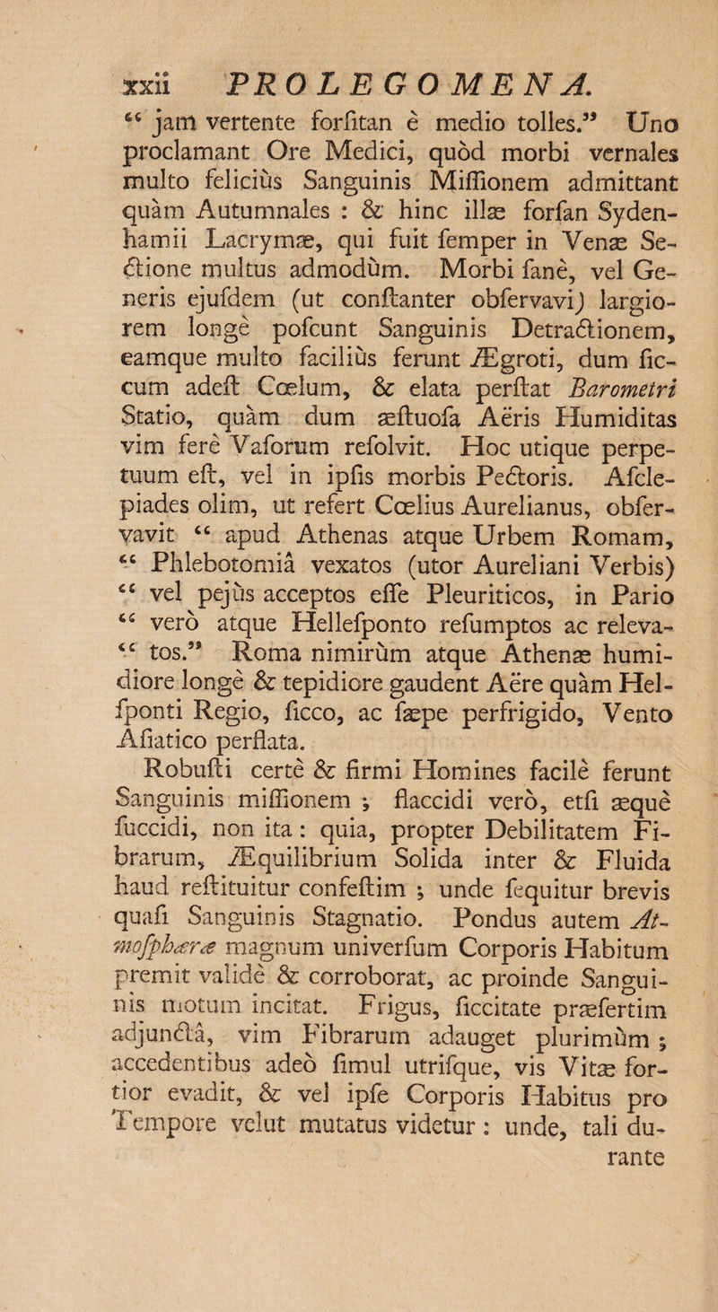 6C jam vertente forfitan e medio tolles.35 Uno proclamant Ore Medici, quod morbi vernales multo felicius Sanguinis Miffionem admittant quam Autumnales : &amp; hinc illae forfan Syden- hamii Lacrymae, qui fuit femper in Venae Se- ftione multus admodum. Morbi fane, vel Ge¬ neris ejufdem (ut conftanter obfervavij largio¬ rem longe pofcunt Sanguinis Detradionem, eamque multo facilius ferunt iEgroti, dum fic- cum adeft Coelum, &amp; elata perflat Barometri Statio, quam dum aefluofa Aeris Humiditas vim fere Vaforum refolvit. Hoc utique perpe¬ tuum eft, vel in ipfis morbis Pedoris. Afcle- piades olim, ut refert Coelius Aurelianus, obfer- vavit “ apud Athenas atque Urbem Romam, 46 Phlebotomia vexatos (utor Aureliani Verbis) vel pejus acceptos eflfe Pleuriticos, in Pario (.c ver5 atque Hellefponto refumptos ac releva- <£ tos.59 Roma nimirum atque Athenae humi- diore longe &amp; tepidiore gaudent Aere quam Hel- fponti Regio, ficco, ac fepe perfrigido, Vento Afiatico perflata. Robufti certe &amp; firmi Homines facile ferunt Sanguinis miffionem ; flaccidi vero, etfi aeque fuccidi, non ita: quia, propter Debilitatem Fi¬ brarum, iEquilibrium Solida inter &amp; Fluida haud reflituitur confeftim ; unde fequitur brevis quafi Sanguinis Stagnatio. Pondus autem At- mofyh<£ra magnum univerfum Corporis Habitum premit valide &amp; corroborat, ac proinde Sangui¬ nis motum incitat. Frigus, ficcitate prasfertim adjunda, vim Fibrarum adauget plurimum ; accedentibus adeo fimul utrifque, vis Vitre for¬ tior evadit, &amp; vel ipfe Corporis Habitus pro Tempore velut mutatus videtur: unde, tali du¬ rante