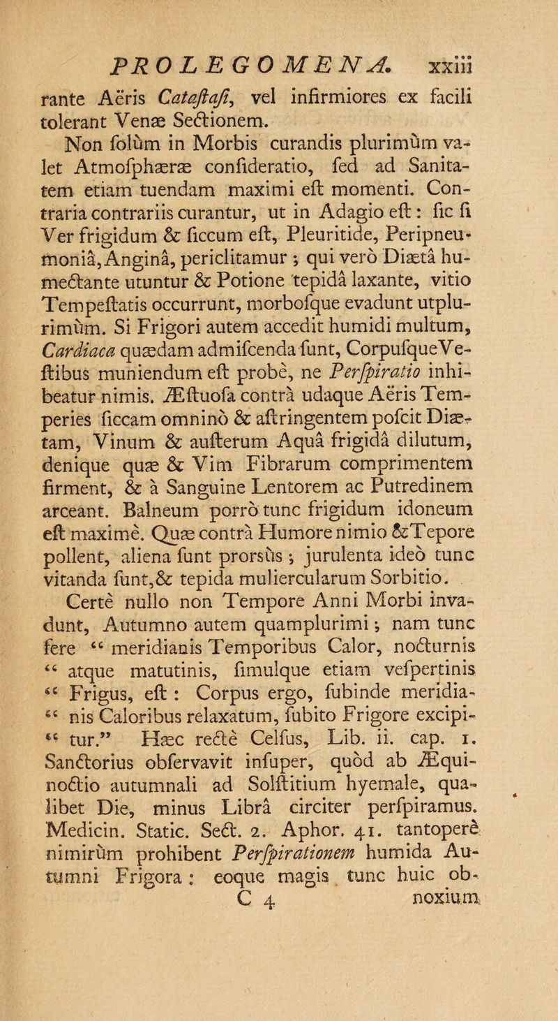 rante Aeris Cataftafi, vel infirmiores ex facili tolerant Venae Se&ionem. Non folum in Morbis curandis plurimum va¬ let Atmofphsers confideratio, fed ad Sanita¬ tem etiam tuendam maximi eft momenti. Con¬ traria contrariis curantur, ut in Adagio eft : fic fi Ver frigidum & ficcum eft, Pleuritide, Peripneu- monia, Angina, periclitamur ; qui vero Diaeta hu- me&ante utuntur & Potione tepida laxante, vitio Tempeftatis occurrunt, morbofque evadunt utplu- rimum. Si Frigori autem accedit humidi multum. Cardiaca quasdam admifcenda funt, CorpufqueVe- ftibus muniendum eft probe, ne Perfpiratio inhi¬ beatur nimis. iEftuofa contra udaque Aeris Tem¬ peries ficcam omnino & aftringentem pofcit Diae¬ tam, Vinum & aufterum Aqua frigida dilutum, denique quae & Vim Fibrarum comprimentem firment, & a Sanguine Lentorem ac Putredinem arceant. Balneum porro tunc frigidum idoneum eft maxime. Quse contra Humore nimio ^Tepore pollent, aliena funt prorsus •, jurulenta ideo tunc vitanda funt,& tepida muliercularum Sorbitio. Certe nullo non Tempore Anni Morbi inva¬ dunt, Autumno autem quamplurimi •, nam tunc fere cc meridianis Temporibus Calor, nodturnis 44 atque matutinis, fimulque etiam vefpertinis 44 Frigus, eft : Corpus ergo, fubinde meridia- 44 nis Caloribus relaxatum, fubito Frigore excipi- tc tur.” Hasc redle Celfus, Lib. ii. cap. i. San<ftorius obfervavit infuper, quod ab iEqui- no6lio autumnali ad Solftitium hyemale, qua¬ libet Die, minus Libra circiter perfpiramus. Medicin. Static. Se<ft. 2. Aphor. 41. tantopere nimirum prohibent Perfpirationem humida Au¬ tumni Frigora: eoque magis tunc huic ob» C 4 noxium
