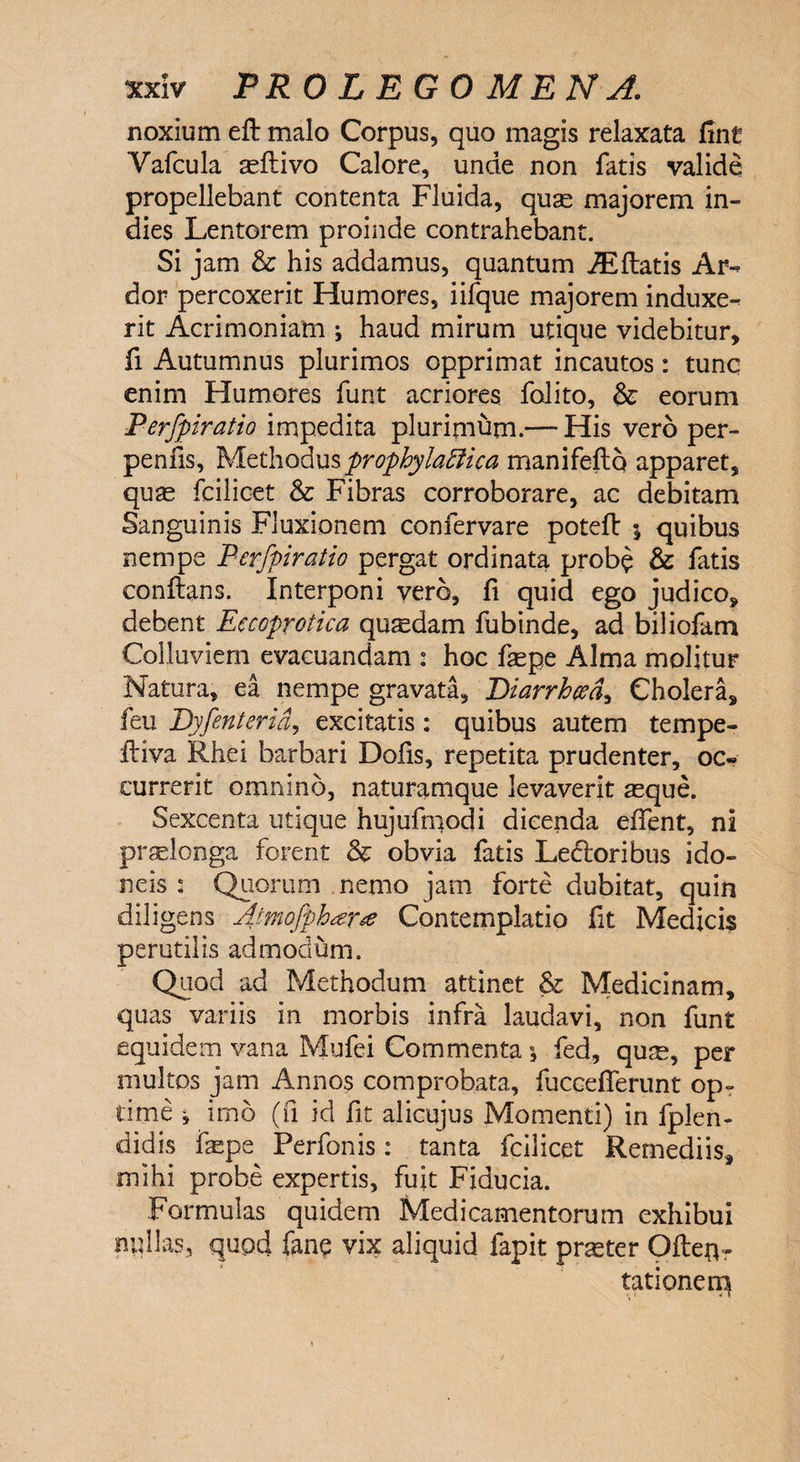 noxium eft malo Corpus, quo magis relaxata fint Vafcula asflivo Calore, unde non fatis valide propellebant contenta Fluida, quse majorem in- dies Lentorem proinde contrahebant. Si jam & his addamus, quantum JEftatis Ar^ dor percoxerit Humores, iifque majorem induxe^ rit Acrimoniam ; haud mirum utique videbitur, fi Autumnus plurimos opprimat incautos: tunc enim Humores funt acriores folito, & eorum Perfpiratio impedita plurimum.— His vero per- penfis. Methodusprophylaffica manifefto apparet, quas fcilicet & Fibras corroborare, ac debitam Sanguinis Fluxionem confervare poteft \ quibus nempe Perfpiratio pergat ordinata probe & fatis conftans. Interponi vero, fi quid ego judico, debent Eccoprotica quadam fubinde, ad biliofam Colluviem evacuandam : hoc fepe Alma molitur Natura, ea nempe gravata, Diarrhoea, Cholera, feu Dyfenterid, excitatis : quibus autem tempe- ftiva Rhei barbari Dofis, repetita prudenter, oc« currerit omnino, naturamque levaverit aeque. Sexcenta utique hujufmodi dicenda effent, ni praelonga forent & obvia fatis Ledtoribus ido¬ neis : Quorum nemo jam forte dubitat, quin diligens Atmofpbar# Contemplatio fit Medicis perutilis admodum. Quod ad Methodum attinet & Medicinam, quas variis in morbis infra laudavi, non funt equidem vana Mufei Commenta \ fed, qum, per multos jam Annos comprobata, fucceflerunt op¬ time j imo (fi id fit alicujus Momenti) in fplen- didis faepe Perfonis: tanta fcilicet Remediis, mihi probe expertis, fuit Fiducia. Formulas quidem Medicamentorum exhibui nullas, quod fanc vix aliquid fapit praster Ofteflr tationem - \