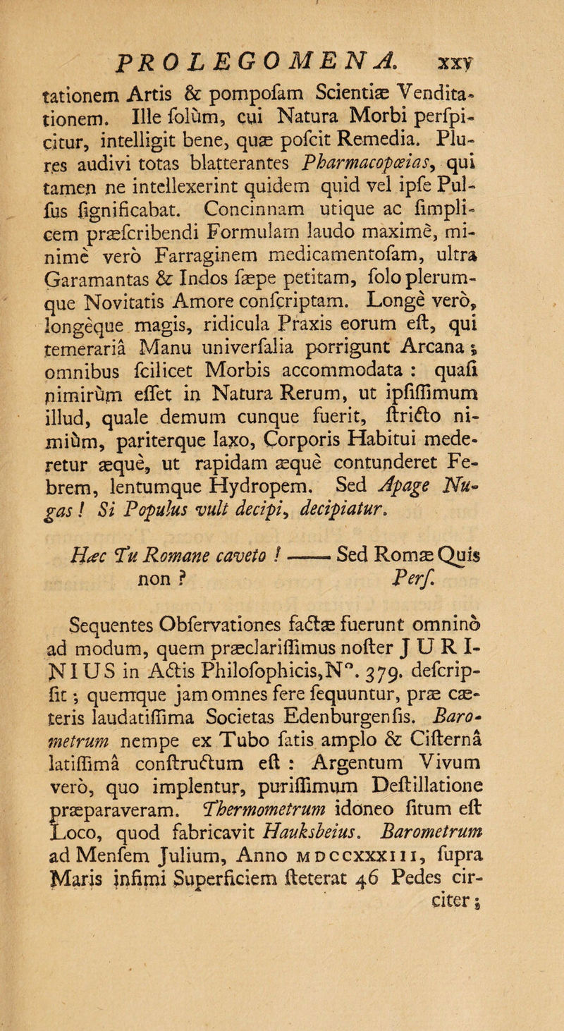tationem Artis & pompofam Scientiae Vendita» tionem. Ille folum, cui Natura Morbi perfpi- citur, intelligit bene, quae pofcit Remedia. Plu- r.es audivi totas blatterantes Pharmacopceias, qui tamen ne intellexerint quidem quid vel ipfe Pul- fus fignificahat. Concinnam utique ac fimpli- cem praefcribendi Formulam laudo maxime, mi¬ nime vero Farraginem medicamentofam, ultra Garamantas & Indos faspe petitam, folo plerum¬ que Novitatis Amore confcriptam. Longe vero, longeque magis, ridicula Praxis eorum eft, qui temeraria Manu univerfalia porrigunt Arcana % omnibus fcilicet Morbis accommodata : quali pimirum eflet in Natura Rerum, ut ipfiflimum illud, quale demum cunque fuerit, ftrido ni¬ mium, pariterque laxo, Corporis Habitui mede¬ retur seque, ut rapidam sque contunderet Fe¬ brem, lentumque Hydropem. Sed Apage Nu¬ gas ! Si Populus vult decipi, decipiatur. H#c TW Romane caveto /-- Sed Roms Quis non ? Perf Sequentes Obfervationes fadtse fuerunt omnino ad modum, quem pnudariffimus nofter J U R I- NIUS in Adis Philofophicis,N°. 379. defcrip- lit *, quemque jam omnes fere fequuntur, prae cae¬ leris laudatifiima Societas Edenburgenfis. Baro* metrum nempe ex Tubo fatis amplo & Cifterna latiffima conftrudum eft : Argentum Vivum vero, quo implentur, puriftimum Deftillatione frseparaveram. Lhermometrum idoneo litum eft x>co, quod fabricavit Hauksbeius. Barometrum ad Menfem Julium, Anno mdccxxxiii, fupra Maris infimi Superficiem fteterat 46 Pedes cir¬