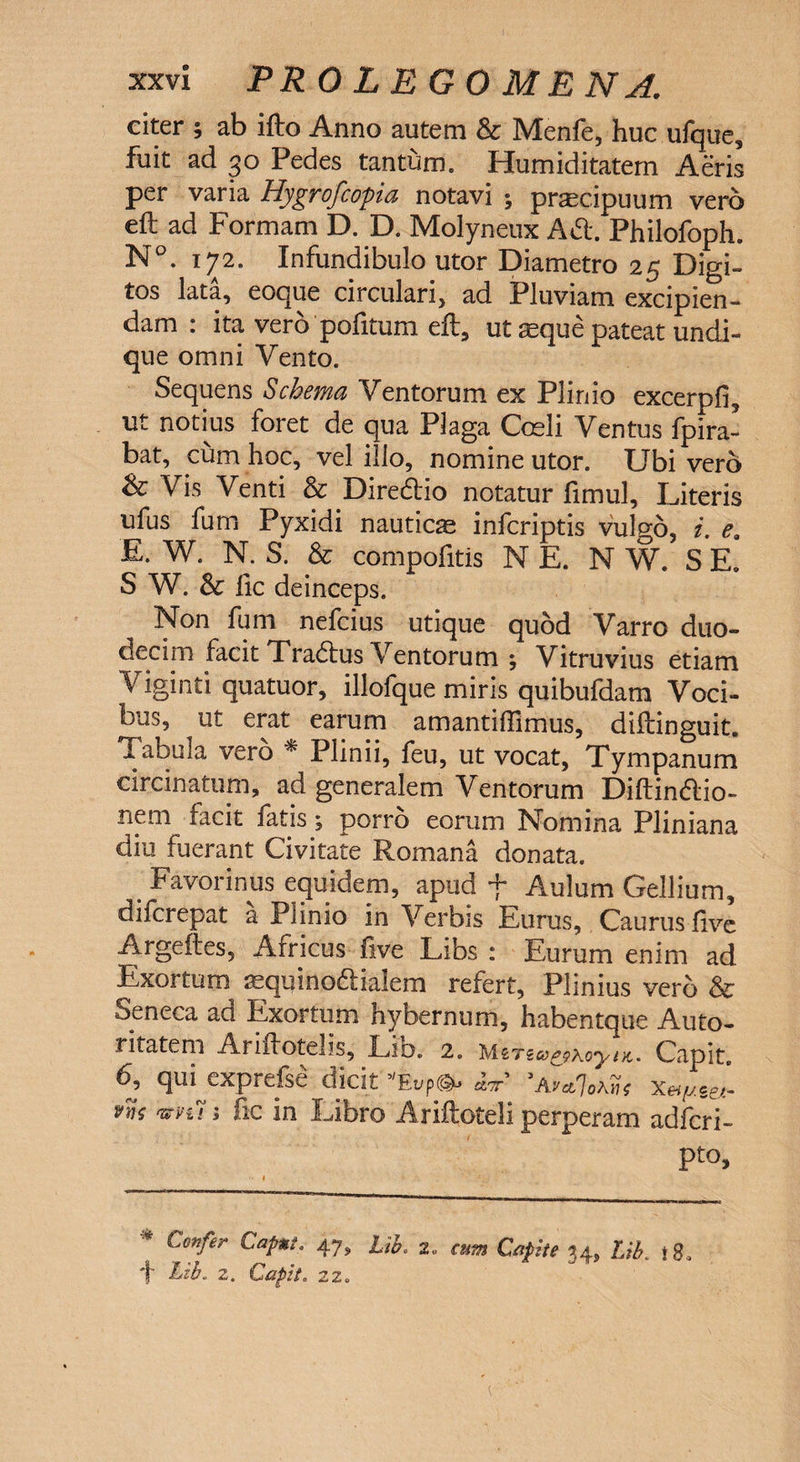 citer ; ab ifto Anno autem &amp; Menfe, huc ufque, fuit ad 30 Pedes tantum. Humiditatem Aeris per varia Hygrofcopia notavi ; praecipuum vero eft ad Formam D. D. Molyneux Ad. Philofoph. N°. 172. Infundibulo utor Diametro 25 Didi¬ tos lata, eoque circulari, ad Pluviam excipien¬ dam : ita vero politum eft, ut seque pateat undi¬ que omni Vento. Sequens Schema Ventorum ex Plinio excerpfi, ut notius foret de qua Plaga Coeli Ventus fpira- bat, cum hoc, vel illo, nomine utor. Ubi vero &amp; Vis Venti &amp; Diredio notatur fimul. Literis ufus fum Pyxidi nauticae infcriptis vulgo, i. e9 E. W. N. S. &amp; compofitis NE. N W. SE. S W. &amp; fic deinceps. Non fum nefcius utique quod Varro duo¬ decim facit Tradus Ventorum ; Vitruvius etiam Viginti quatuor, illofque miris quibufdam Voci¬ bus, ut erat earum amantiffimus, diftinguit. Tabula vero * Plinii, feu, ut vocat, Tympanum circinatum, ad generalem Ventorum Diftindio- nem facit fatis; porro eorum Nomina Pliniana diu fuerant Civitate Romana donata. Favorinus equidem, apud f Aulum Gellium, difcrepat a Plinio in Verbis Eurus, Caurus five Argeftes, Africus five Libs : Eurum enim ad Exortum asquinodialem refert, Plinius vero &amp; Seneca ad Exortum hybernum, habentque Auto- rifatem Ariifotelis, Lio. 2. MzTzc*&amp;\oyiK. Capit. 6, qui cxpreise dicit ''Eupco* mr 'AvclIokyis xeifj.ce,~ vws nn&gt;u i fic in Libro Ariftoteli perperam adfcri- pto. * Confer CaP**' 47&gt; Lib. 2. am Capite *4» Ub. 18, f Lib. 2. Cafit. 22.