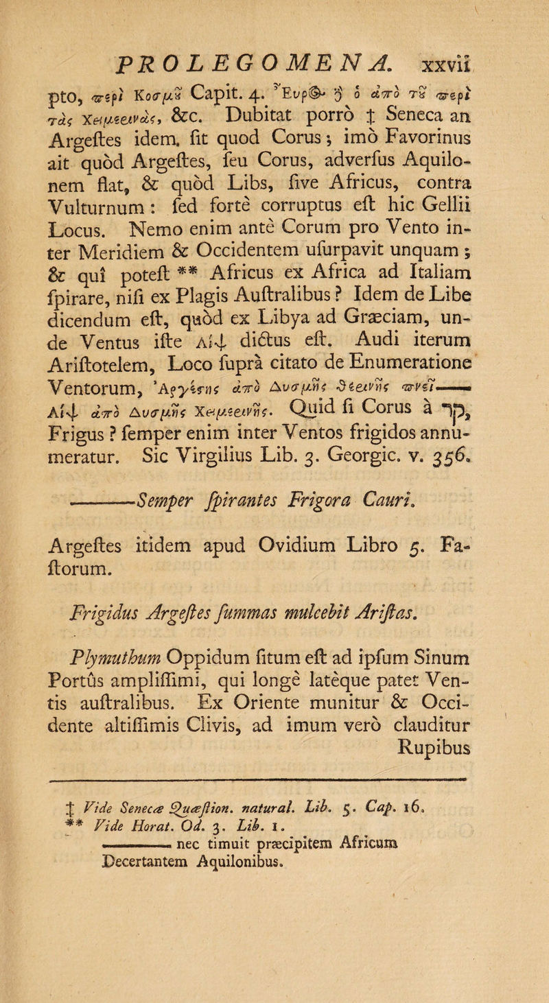 v PRO LEGO ME NA. xxvii ptO, <srspi Ko<r//2‘ Capit. 4. 'Eup^ § 0 diro ra 'srgp* ras xettJLWVM, &c. Dubitat porro % Seneca arx Argeftes idem, fit quod Corus; imo Favorimis ait quod Argeftes, feu Corus, adverfus Aquilo¬ nem flat, & quod Libs, five Africus, contra Vulturnum : fed forte corruptus eft hic Gellii Locus. Nemo enim ante Corum pro Vento in¬ ter Meridiem & Occidentem ufurpavit unquam ; qui poteft ** Africus ex Africa ad Italiam fpirare, nifi ex Plagis Auftralibus ? Idem de Libe dicendum eft, quSd ex Libya ad Graeciam, un¬ de Ventus ifte a*4, didus eft. Audi iterum Ariftotelem, Loco fupra citato de Enumeratione Ventorum, 'Aoyirns diro Avcri-ine S&etvns mvii ■■■>■ Aivf dirb Aiitpn Xetpe&vtif- Qiftd d Corus a 1p, Frigus ? femper enim inter Ventos frigidos annu¬ meratur. Sic Virgilius Lib. 3. Georgic. v. 356. -—Semper fpirantes Frigora Cauri. Argeftes itidem apud Ovidium Libro 5. Fa- ftorum. Frigidus Argeftes fummas mulcebit Ariftas. Plymuthum Oppidum fitum eft ad ipfum Sinum Portus ampliflimi, qui longe lateque patet Ven¬ tis auftralibus. Ex Oriente munitur & Occi¬ dente altifiimis Clivis, ad imum vero clauditur Rupibus £ Vide Seneca Vpuajlion. natural. Lib. 5. Cap. 16«, ** Vide Horat. Od. 3. Lib. 1. ■ ....i— nec timuit praecipitem Africum Decertantem Aquilonibus.