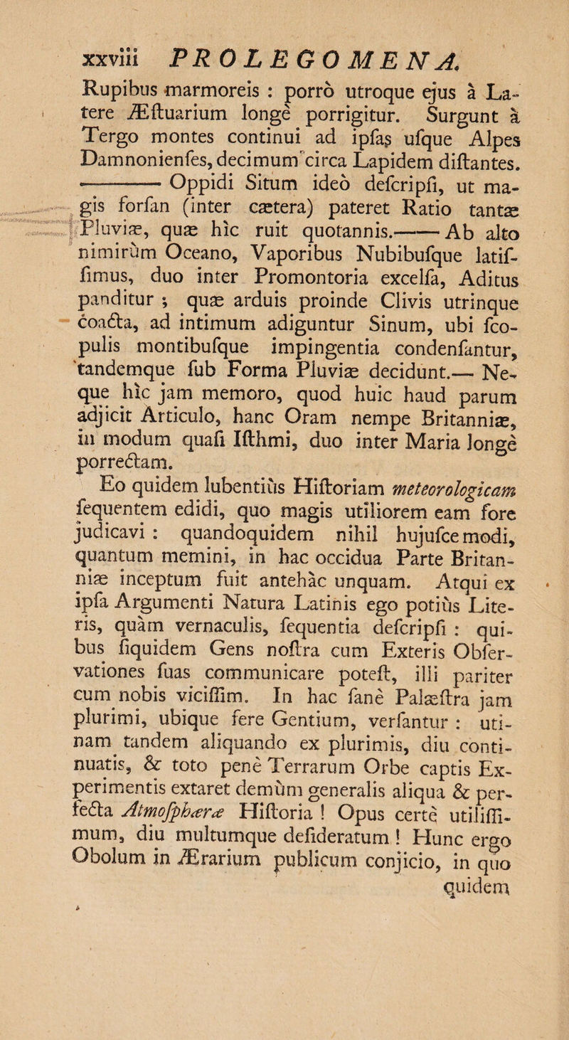 Rupibus marmoreis : porro utroque ejus a La¬ tere iEftuarium longe porrigitur. Surgunt a Tergo montes continui ad ipfas ufque Alpes Damnonienfes,decimum'circa Lapidem diflantes. —-Oppidi Situm ideo defcripfi, ut ma¬ gis forfan (inter caetera) pateret Ratio tants Pluvia, quas hic ruit quotannis.-Ab alto nimirum Oceano, Vaporibus Nubibufque latif- fimus, duo inter Promontoria excelfa, Aditus panditur ; quas arduis proinde Clivis utrinque coa&a, ad intimum adiguntur Sinum, ubi fco- pulis montibufque impingentia condenfantur, 'tandemque fub Forma Pluviae decidunt.— Ne¬ que hic jam memoro, quod huic haud parum adjicit Articulo, hanc Oram nempe Britanniae, in modum quali Ifthmi, duo inter Maria Jon°-e porre&am. Eo quidem lubentius Hiftoriam meteorologicam fequentem edidi, quo magis utiliorem eam fore judicavi: quandoquidem nihil hujufcemodi, quantum memini, in hac occidua Parte Britan¬ niae inceptum fuit antehac unquam. Atqui ex ipfa Argumenti Natura Latinis ego potius Lite¬ ris, quam vernaculis, fequentia defcripfi : qui- bus fiquidem Gens noflra cum Exteris Obfer- vationes fuas communicare poteft, illi pariter cum nobis viciflim. In hac fane Palaeftra jam plurimi, ubique iere Gentium, verlantur : uti- nam. tandem aliquando ex plurimis, diu conti¬ nuatis, & toto pene Terrarum Orbe captis Ex¬ perimentis extaret demum generalis aliqua & per- fedla Atmofph<er<£ Hilloria ! Opus certe utilifil- mum, diu multumque defideratum ! Hunc ergo Obolum in JBrarium publicum conjicio, in quo quidem