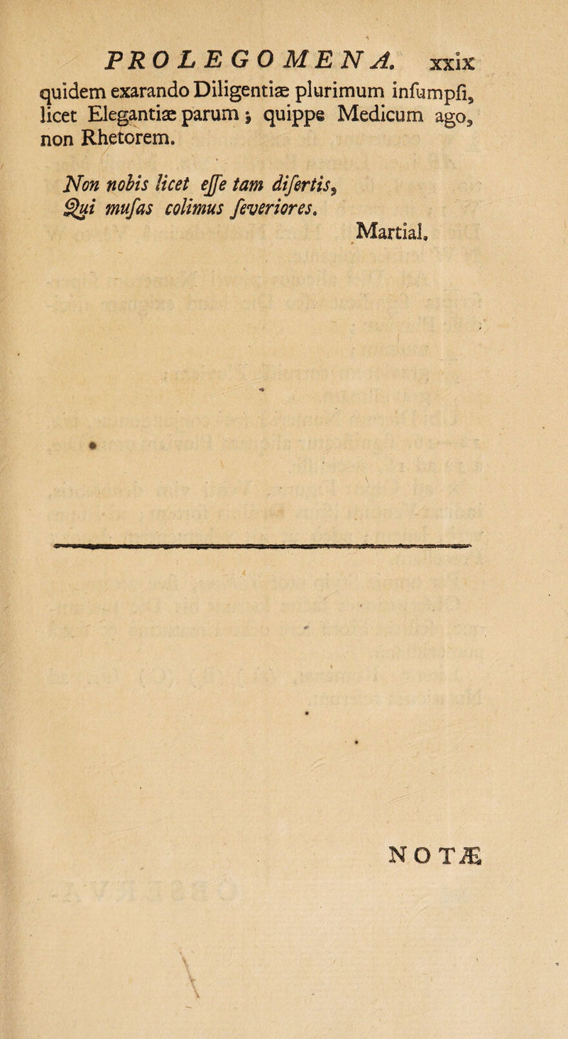 quidem exarando Diligentiae plurimum infumpfi* licet Elegantiae parum j quippe Medicum ago3 non Rhetorem. Non nobis licet ejfe tam difertis, Qui mufas colimus feveriores. Martial.