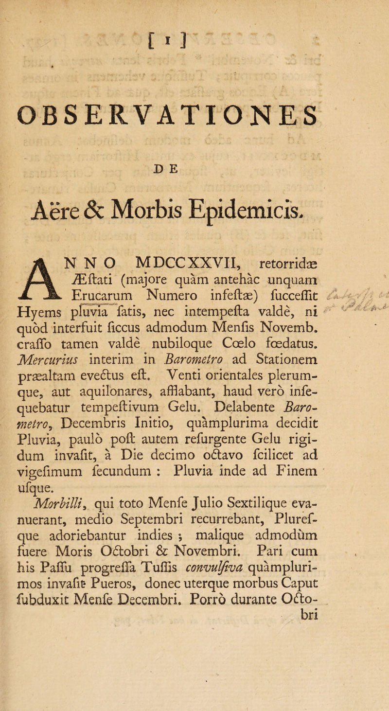D E Aere & Morbis Epidemicis* ANNO MDCC XXVII, ^ retorrid® iEflati (majore quam antehac unquam Erucarum Numero infeftae) fucceffit Hyems pluvia fatis, nec intempefta valde, ni quod interfuit ficcus admodum Menfis Novemb. craffo tamen valde nubiloque Coelo foedatus. Mercurius interim in Barometro ad Stationem praealtam evedtus eft. Venti orientales plerum¬ que, aut aquilonares, afflabant, haud vero infe- quebatur tempeftivum Gelu. Delabente Baro- metro, Decembris Initio, quamplurima decidit Pluvia, paulo poft autem refurgente Gelu rigi¬ dum invafit, a Die decimo odtavo fcilicet ad vigefimum fecundum : Pluvia inde ad Finem ufque. Morbilli, qui toto Menfe Julio Sextiiique eva¬ nuerant, medio Septembri recurrebant, Pluref- que adoriebantur indies •, malique admodum fuere Moris Odtobri & Novembri. Pari cum his Paffu progreffa Tuffis convulfiva quampluri- mos invafit* Pueros, donec uterque morbus Caput fubduxit Menfe Decembri. Porro durante Ofto- bri