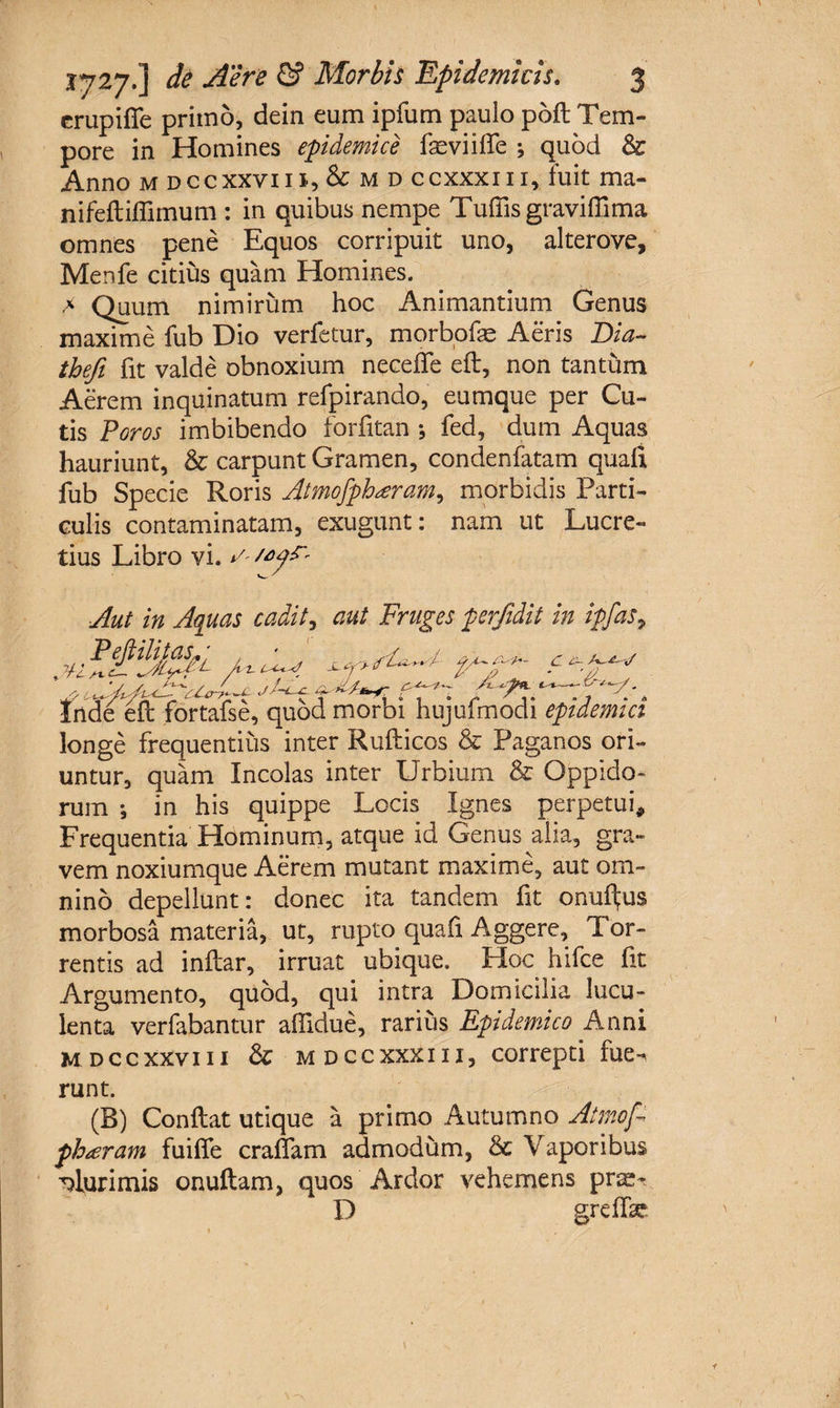 crupifie primo, dein eum ipfum paulo pofl Tem¬ pore in Homines epidemice fasviilfe ; quod &amp; Anno m dccxxviii, &amp; m d ccxxxiii, fuit ma- nifefliffimum : in quibus nempe Tuffis grayiffima omnes pene Equos corripuit uno, alterove, Menfe citius quam Homines. > Quum nimirum hoc Animantium Genus maxime fub Dio verfetur, morbofas Aeris Dia- thefi fit valde obnoxium neceffe eft, non tantum Aerem inquinatum refpirando, eumque per Cu¬ tis Poros imbibendo forfitan ; fed, dum Aquas hauriunt, &amp; carpunt Gramen, condenfatam quali fub Specie Roris Atmofphteram, morbidis Parti¬ culis contaminatam, exugunt: nam ut Lucre¬ tius Libro vi. Aut in Aquas cadit, aut Fruges perfidit in ipfas, P eJUlitasL; Inde eft fortafse, quod morbi hujufmodi epidemici longe frequentius inter Rufticos &amp; Paganos ori¬ untur, quam Incolas inter Urbium &amp; Oppido¬ rum ; in his quippe Locis Ignes perpetui* Frequentia Hominum, atque id Genus alia, gra¬ vem noxiumque Aerem mutant maxime, aut om¬ nino depellunt: donec ita tandem ht onuftus morbosa materia, ut, rupto qua fi Aggere, Tor¬ rentis ad inftar, irruat ubique. Hoc hifce fit Argumento, quod, qui intra Domicilia lucu¬ lenta verfabantur aflidue, rarius Epidemico Anni mdccxxviii &amp; mdccxxxiii, correpti fue¬ runt. (B) Conflat utique a primo Autumno Atmofi phteram fuiffe eradam admodum, &amp; Vaporibus plurimis onuftam, quos Ardor vehemens pr^ D greflk