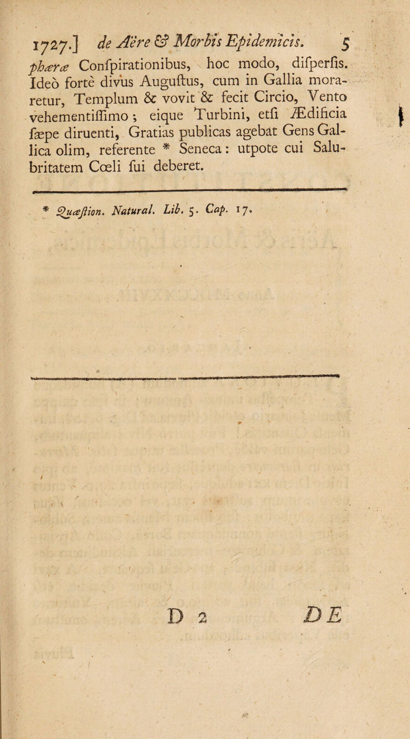 phara Confpirationibus, \ hoc modo, difperfis. Ideo forte divus Auguftus, cum in Gallia mora¬ retur, Templum &amp; vovit &amp; fecit Circio, Vento vehementiffimo; eique Turbini, etfi iEdificia fepe diruenti, Gratias publicas agebat Gens Gal¬ lica olim, referente * Seneca: utpote cui Salu¬ britatem Coeli fui deberet. * Quajlion. Natural. Lih. Cap. 17. > \ D 2 fa » DE f