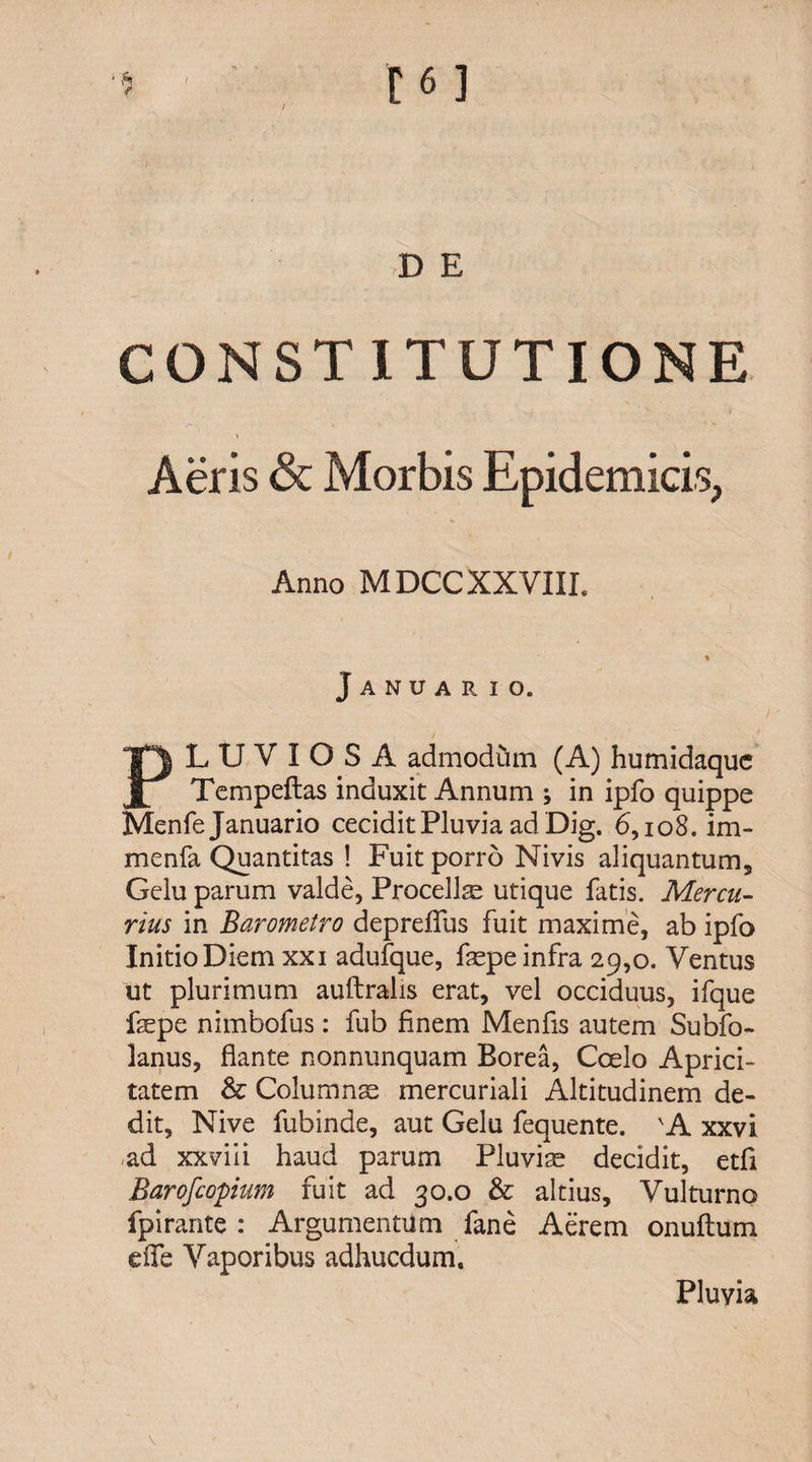 / $ [6] D E CONSTITUTIONE * Aeris &amp; Morbis Epidemicis, Anno MDCC XXVIII, Januario. PLUVIOSA admodum (A) humidaquc Tempeftas induxit Annum ; in ipfo quippe Menfe Januario cecidit Pluvia ad Dig. 6,108. im- menfa Quantitas ! Fuit porro Nivis aliquantum. Gelu parum valde, Procellae utique fatis. Mercu¬ rius in Barometro depreflus fuit maxime, ab ipfo Initio Diem xxi adufque, faspe infra 29,0. Ventus ut plurimum auftralis erat, vel occiduus, ifque faspe nimbofus: fub finem Menfis autem Subfo- lanus, flante nonnunquam Borea, Coelo Aprici¬ tatem &amp; Columnas mercuriali Altitudinem de¬ dit, Nive fubinde, aut Gelu fequente. 'A xxvi ad xxviii haud parum Pluvias decidit, etfi Barofcopium fuit ad 30.0 &amp; altius, Vulturno fpirante : Argumentum fane Aerem onuftum eife Vaporibus adhucdum. \ Pluyia