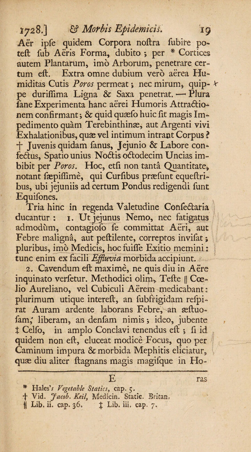 Aer ipfe quidem Corpora noftra fubire po¬ te ft fub Aeris Forma, dubito ; per * * Cortices autem Plantarum, imo Arborum, penetrare cer¬ tum eft. Extra omne dubium vero aerea Hu» miditas Cutis Foros permeat; nec mirum* quip- V pe duriflima Ligna &amp; Saxa penetrat. —1 Plura ifane Experimenta hanc aerei Humoris Attra&amp;io^ nem confirmant; &amp; quid qusefo huic fit magis Im¬ pedimento quam Terebinthinae, aut Argenti vivi Exhalationibus, quae vel intimum intrant Corpus l •j* Juvenis quidam fanus, Jejunio &amp; Labore con- fe£tus, Spatio unius Nodtis odlodecim Uncias im¬ bibit per Poros. Hoc, etfi non tanta Quantitate^ notant faspiffime, qui Curfibus praefunt equeftri- bus, ubi jejuniis ad certum Pondus redigendi funt Equifones. Tria hinc in regenda Valetudine Confe&amp;aria ducantur : 1. Ut jejunus Nemo, nec fatigatus admodum, contagiolo le committat Aeri, aut Febre maligna, aut peftilente, correptos invifat; pluribus, imo Medicis, hoc fuifle Exitio memini: tunc enim ex facili Effluvia morbida accipiunt. 2. Cavendum eft maxime, ne quis diu in Aere inquinato verfetur. Methodici olirp* Tefte |) Coe- iio Aureliano, vel Cubiculi Aerekn medicabant: plurimum utique intereft, an fubffjgidam refpi- rat Auram ardente laborans Febre, an geftuo- fam,' liberam, an denfam nimis; ideo, jubente t Celfo, in amplo Conclavi tenendus eft ; fi id quidem non eft, eluceat modice Focus, quo per Caminum impura &amp; morbida Mephitis eliciatur, quae diu aliter ftagnans magis magifque in Ho- E ras * HalesV Vegetable Statics, cap. 5. •}- Vid. Jacob. Keil\ Medicin. Statie. Britan, || Lib. ii. cap. 36» % Lib. iii, cap, 7,